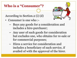 Who is a “Consumer”?
According to Section.2 (i) (d)
• Consumer is one who :-
– Buys any goods for a consideration and
includes a hire-purchaser;
– Any user of such goods for consideration
but excludes one, who obtains for re-sale or
for commercial purposes;
– Hires a service for consideration and
includes a beneficiary of such service, if
availed of with the approval of the hirer.
 