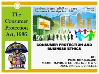 CONSUMER PROTECTION AND
BUSINESS ETHICS
The
Consumer
Protection
Act, 1986
BY:-
PROF. RITA KAKADE
M.COM, M.PHIL, N ET, DTL, G. D. C. & A.
ASST. PROF. S. P. COLLEGE
 