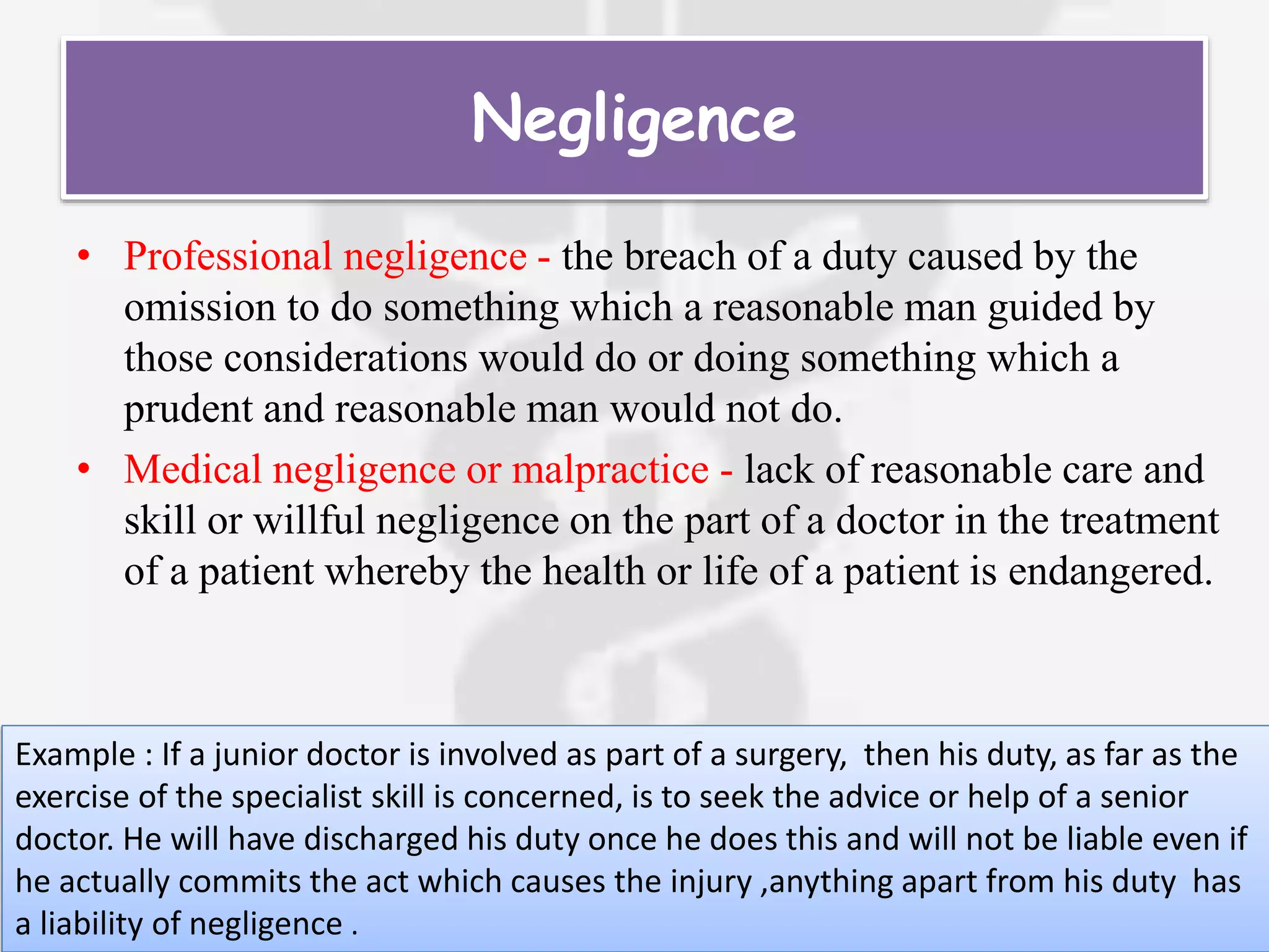 Negligence
• Professional negligence - the breach of a duty caused by the
omission to do something which a reasonable man guided by
those considerations would do or doing something which a
prudent and reasonable man would not do.
• Medical negligence or malpractice - lack of reasonable care and
skill or willful negligence on the part of a doctor in the treatment
of a patient whereby the health or life of a patient is endangered.
Example : If a junior doctor is involved as part of a surgery, then his duty, as far as the
exercise of the specialist skill is concerned, is to seek the advice or help of a senior
doctor. He will have discharged his duty once he does this and will not be liable even if
he actually commits the act which causes the injury ,anything apart from his duty has
a liability of negligence .
 