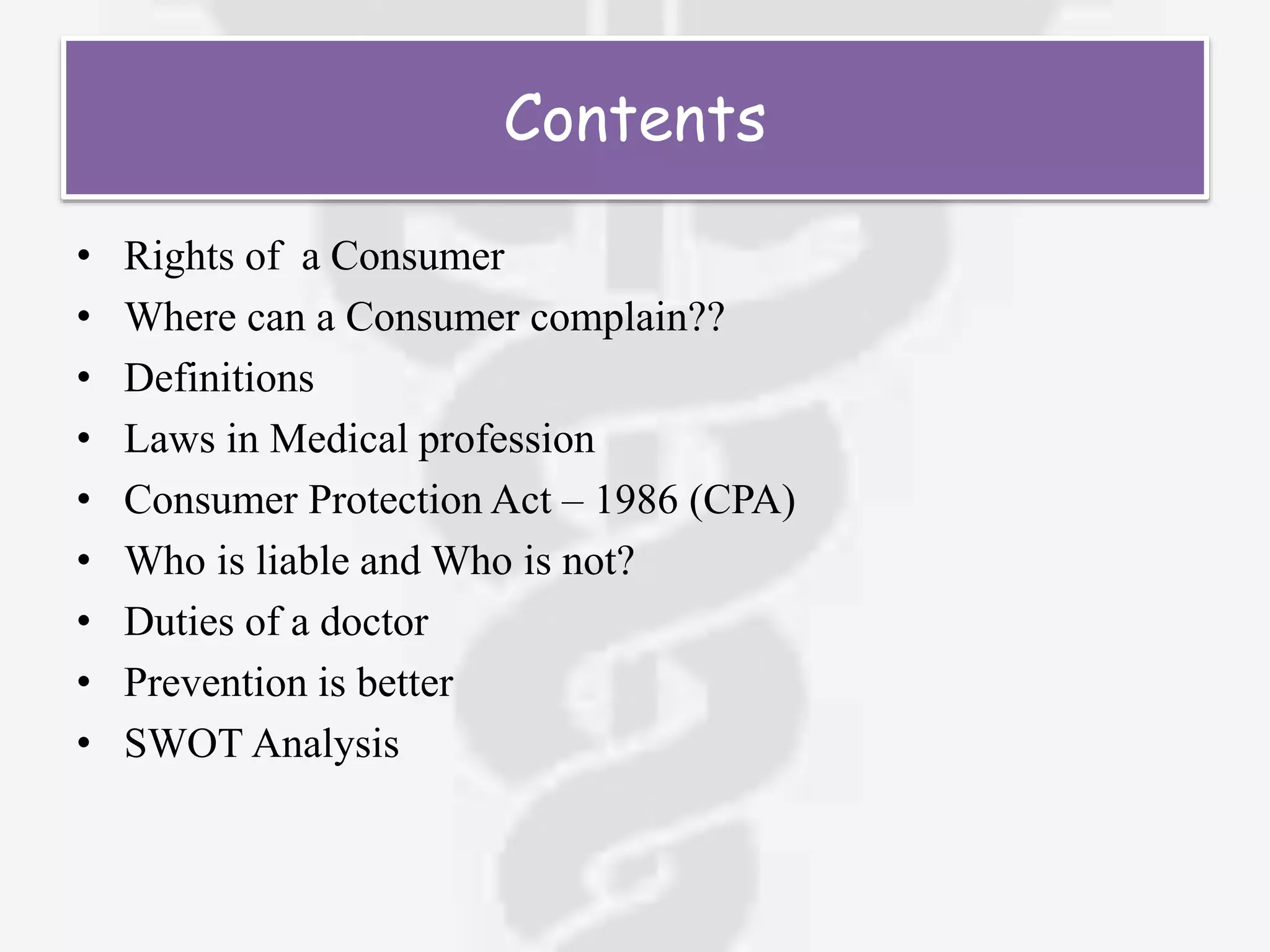 Contents
• Rights of a Consumer
• Where can a Consumer complain??
• Definitions
• Laws in Medical profession
• Consumer Protection Act – 1986 (CPA)
• Who is liable and Who is not?
• Duties of a doctor
• Prevention is better
• SWOT Analysis
 
