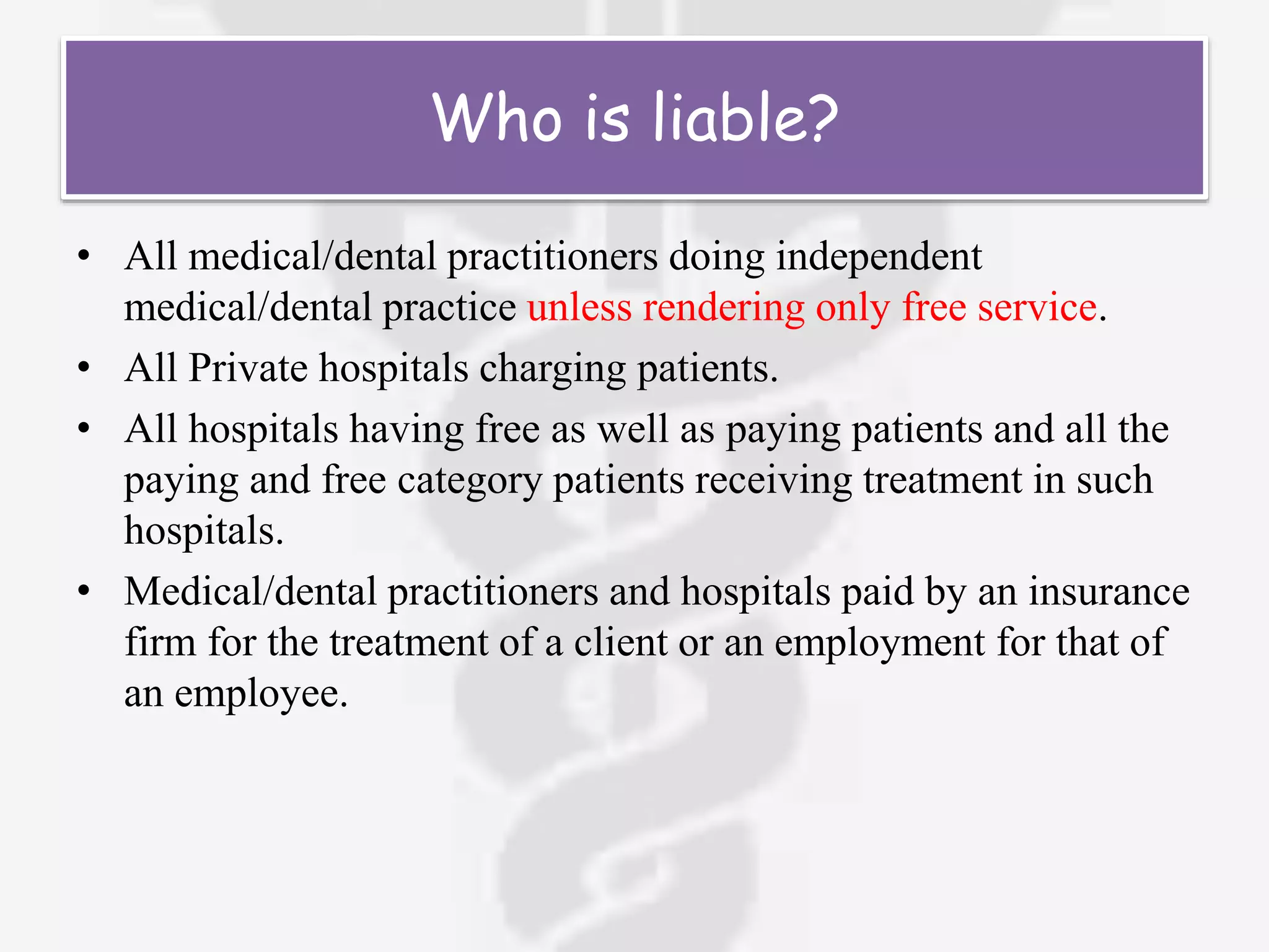 Who is liable?
• All medical/dental practitioners doing independent
medical/dental practice unless rendering only free service.
• All Private hospitals charging patients.
• All hospitals having free as well as paying patients and all the
paying and free category patients receiving treatment in such
hospitals.
• Medical/dental practitioners and hospitals paid by an insurance
firm for the treatment of a client or an employment for that of
an employee.
 