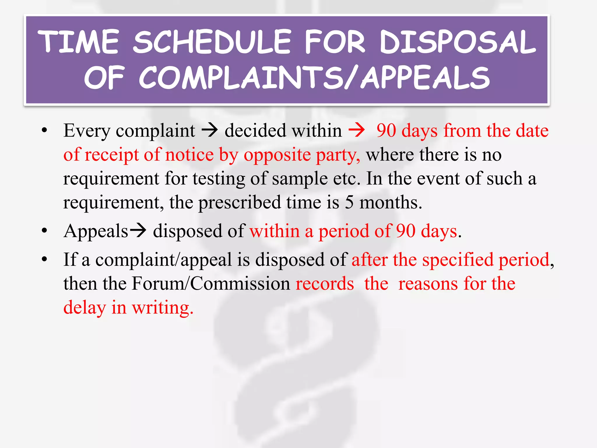 TIME SCHEDULE FOR DISPOSAL
OF COMPLAINTS/APPEALS
• Every complaint  decided within  90 days from the date
of receipt of notice by opposite party, where there is no
requirement for testing of sample etc. In the event of such a
requirement, the prescribed time is 5 months.
• Appeals disposed of within a period of 90 days.
• If a complaint/appeal is disposed of after the specified period,
then the Forum/Commission records the reasons for the
delay in writing.
 