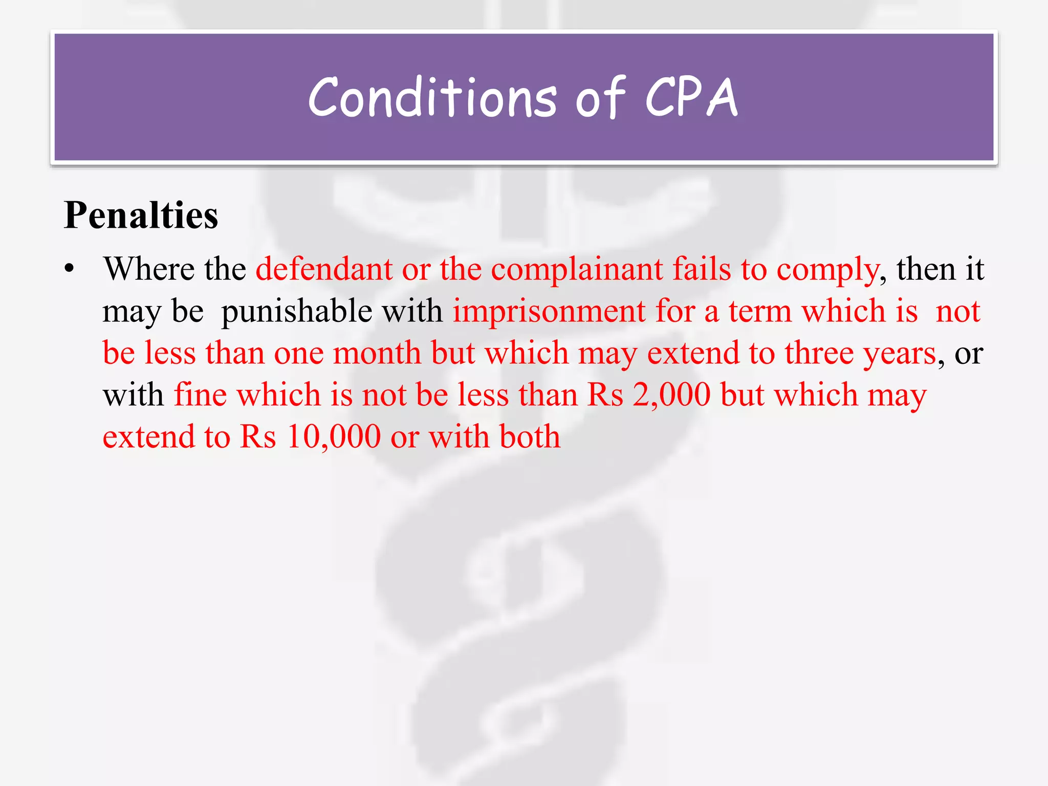 Conditions of CPA
Penalties
• Where the defendant or the complainant fails to comply, then it
may be punishable with imprisonment for a term which is not
be less than one month but which may extend to three years, or
with fine which is not be less than Rs 2,000 but which may
extend to Rs 10,000 or with both
 