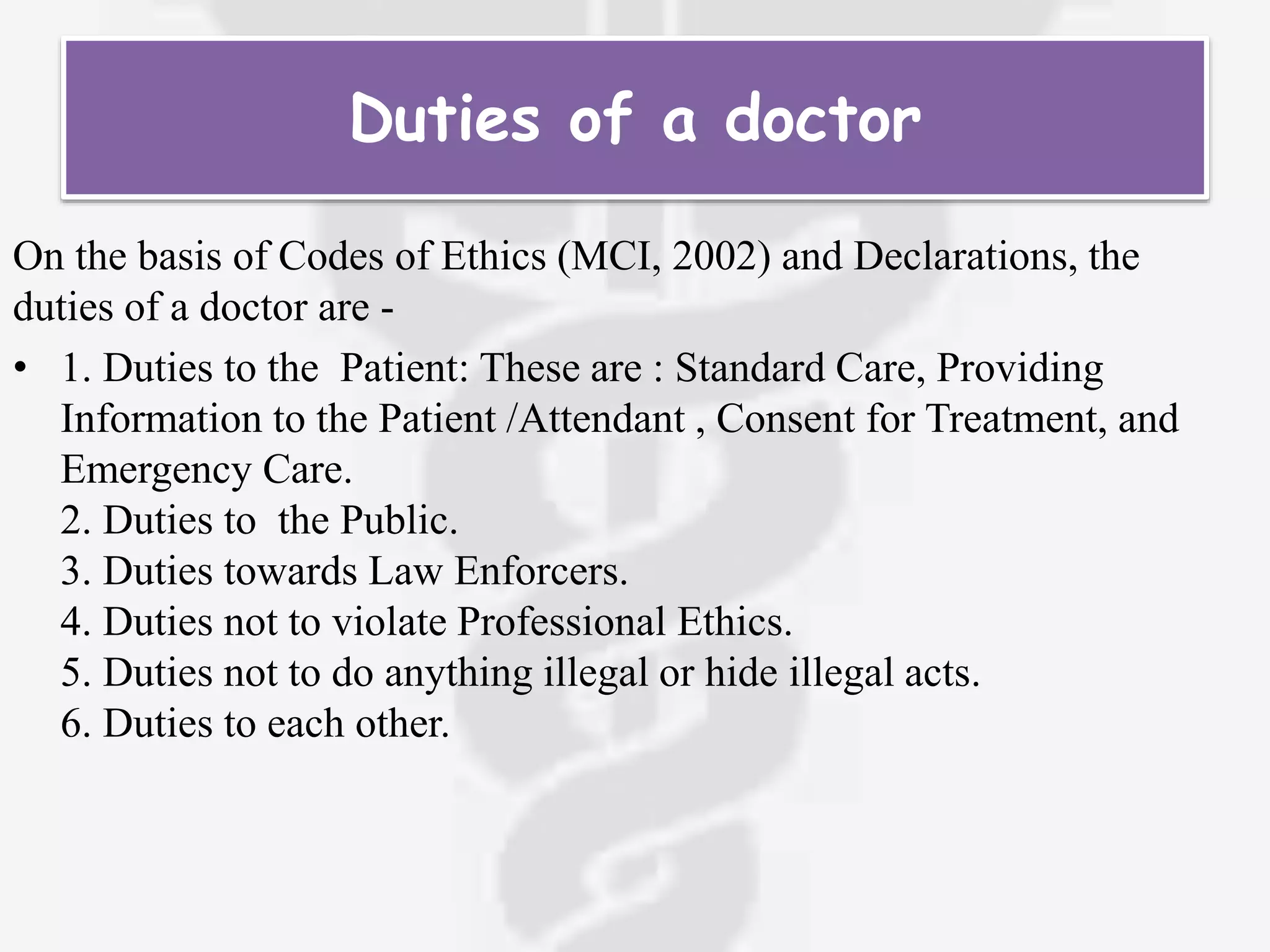 Duties of a doctor
On the basis of Codes of Ethics (MCI, 2002) and Declarations, the
duties of a doctor are -
• 1. Duties to the Patient: These are : Standard Care, Providing
Information to the Patient /Attendant , Consent for Treatment, and
Emergency Care.
2. Duties to the Public.
3. Duties towards Law Enforcers.
4. Duties not to violate Professional Ethics.
5. Duties not to do anything illegal or hide illegal acts.
6. Duties to each other.
 
