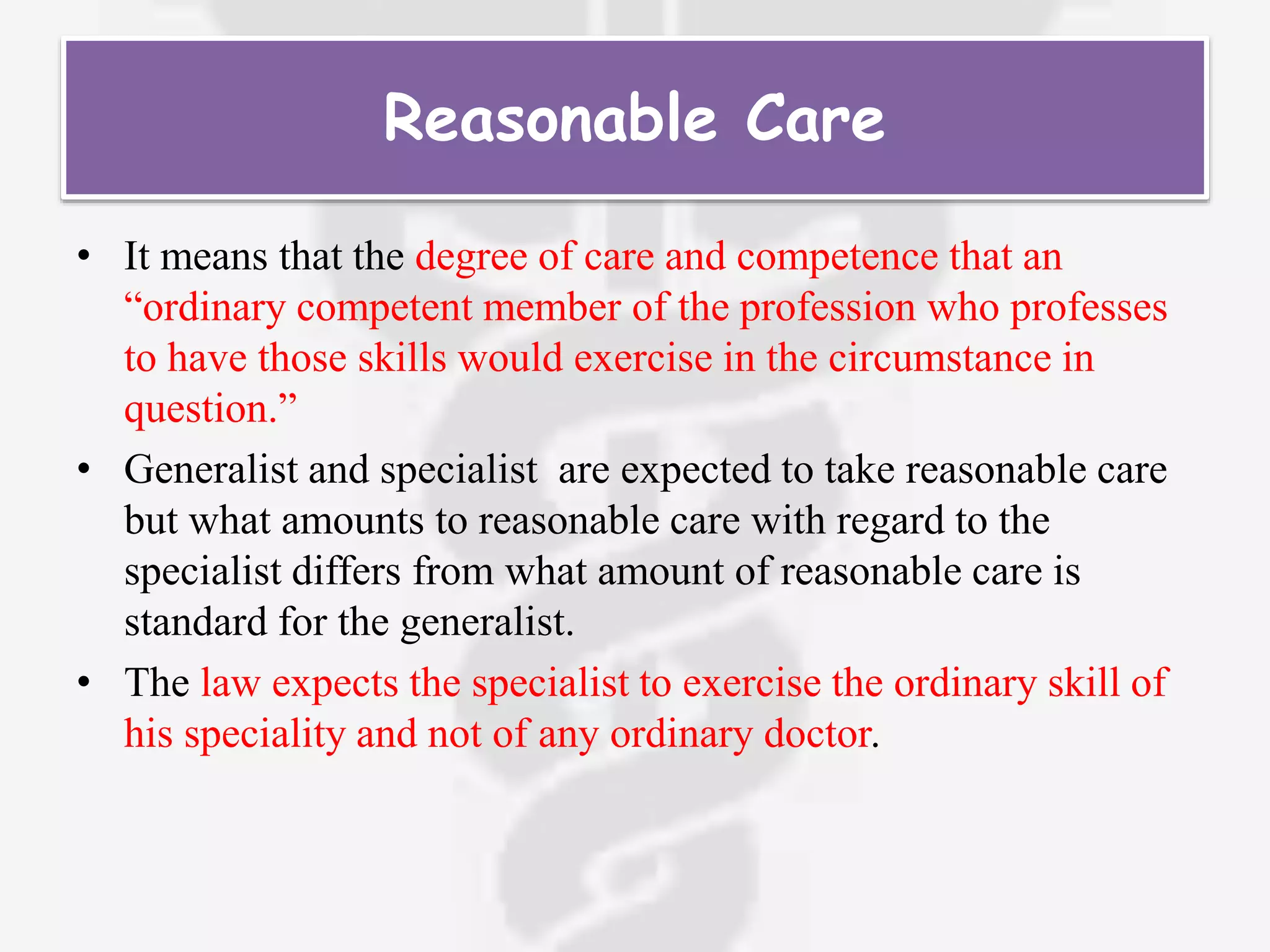 Reasonable Care
• It means that the degree of care and competence that an
“ordinary competent member of the profession who professes
to have those skills would exercise in the circumstance in
question.”
• Generalist and specialist are expected to take reasonable care
but what amounts to reasonable care with regard to the
specialist differs from what amount of reasonable care is
standard for the generalist.
• The law expects the specialist to exercise the ordinary skill of
his speciality and not of any ordinary doctor.
 
