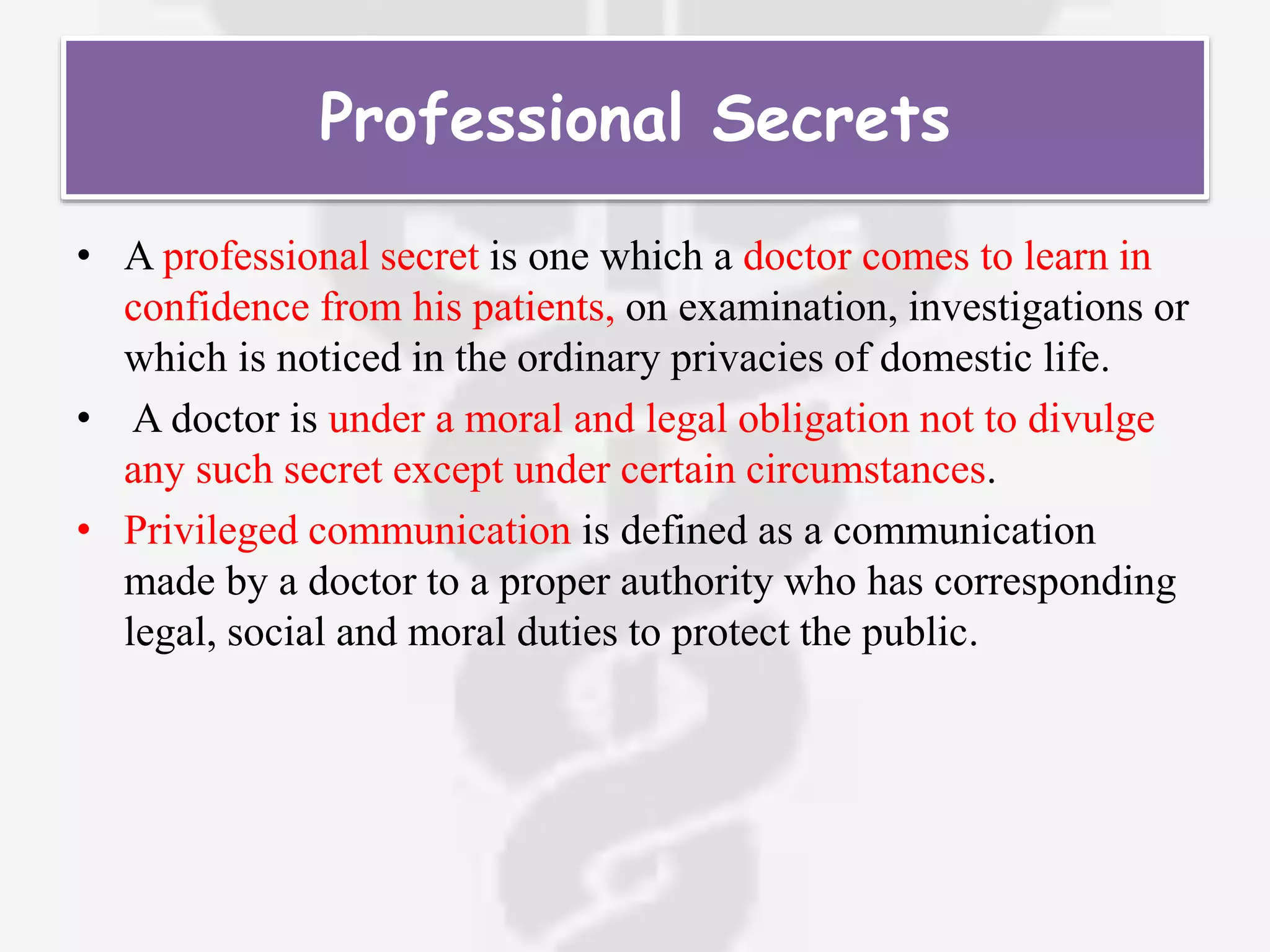 Professional Secrets
• A professional secret is one which a doctor comes to learn in
confidence from his patients, on examination, investigations or
which is noticed in the ordinary privacies of domestic life.
• A doctor is under a moral and legal obligation not to divulge
any such secret except under certain circumstances.
• Privileged communication is defined as a communication
made by a doctor to a proper authority who has corresponding
legal, social and moral duties to protect the public.
 