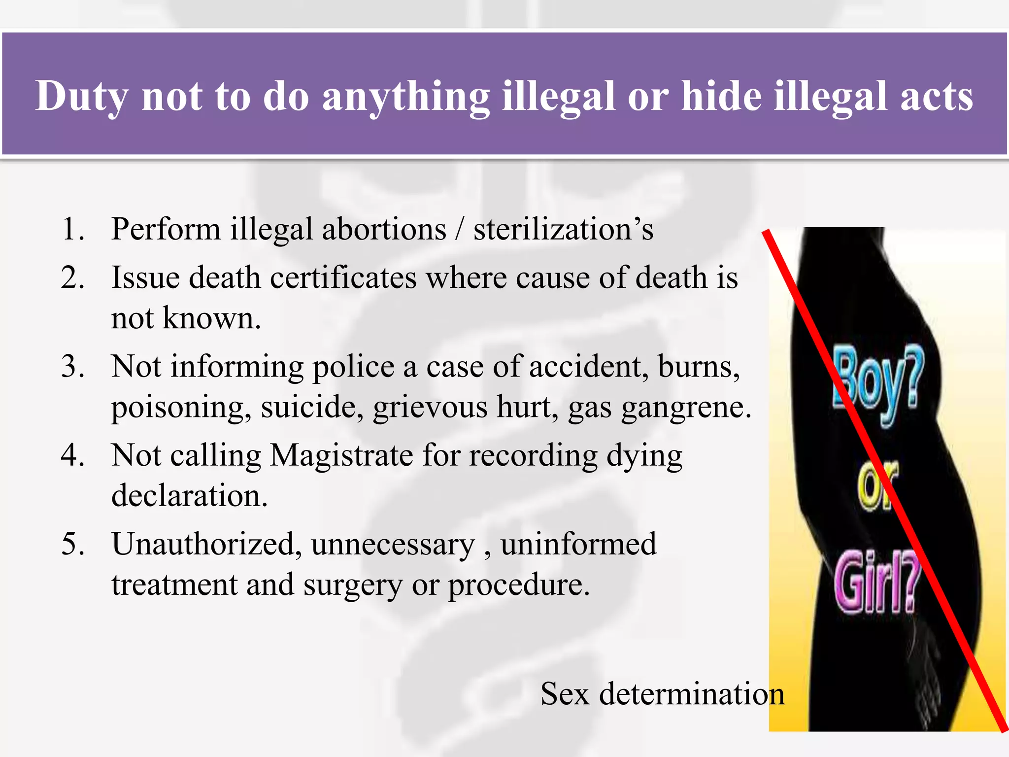 Duty not to do anything illegal or hide illegal acts
1. Perform illegal abortions / sterilization’s
2. Issue death certificates where cause of death is
not known.
3. Not informing police a case of accident, burns,
poisoning, suicide, grievous hurt, gas gangrene.
4. Not calling Magistrate for recording dying
declaration.
5. Unauthorized, unnecessary , uninformed
treatment and surgery or procedure.
Sex determination
 