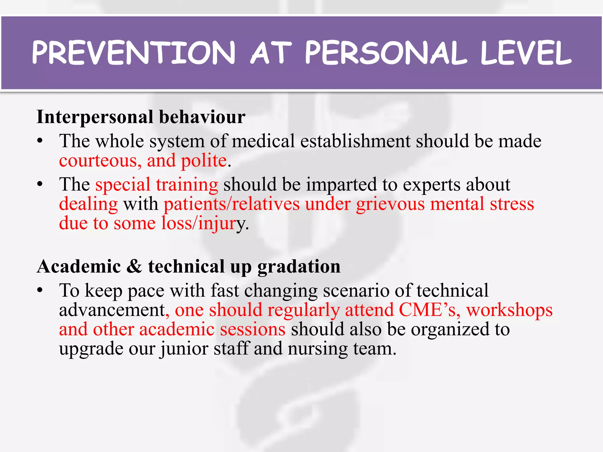 PREVENTION AT PERSONAL LEVEL
Interpersonal behaviour
• The whole system of medical establishment should be made
courteous, and polite.
• The special training should be imparted to experts about
dealing with patients/relatives under grievous mental stress
due to some loss/injury.
Academic & technical up gradation
• To keep pace with fast changing scenario of technical
advancement, one should regularly attend CME’s, workshops
and other academic sessions should also be organized to
upgrade our junior staff and nursing team.
 
