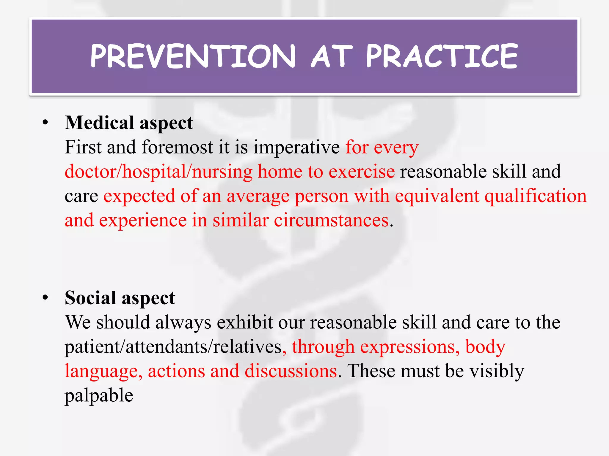 PREVENTION AT PRACTICE
• Medical aspect
First and foremost it is imperative for every
doctor/hospital/nursing home to exercise reasonable skill and
care expected of an average person with equivalent qualification
and experience in similar circumstances.
• Social aspect
We should always exhibit our reasonable skill and care to the
patient/attendants/relatives, through expressions, body
language, actions and discussions. These must be visibly
palpable
 