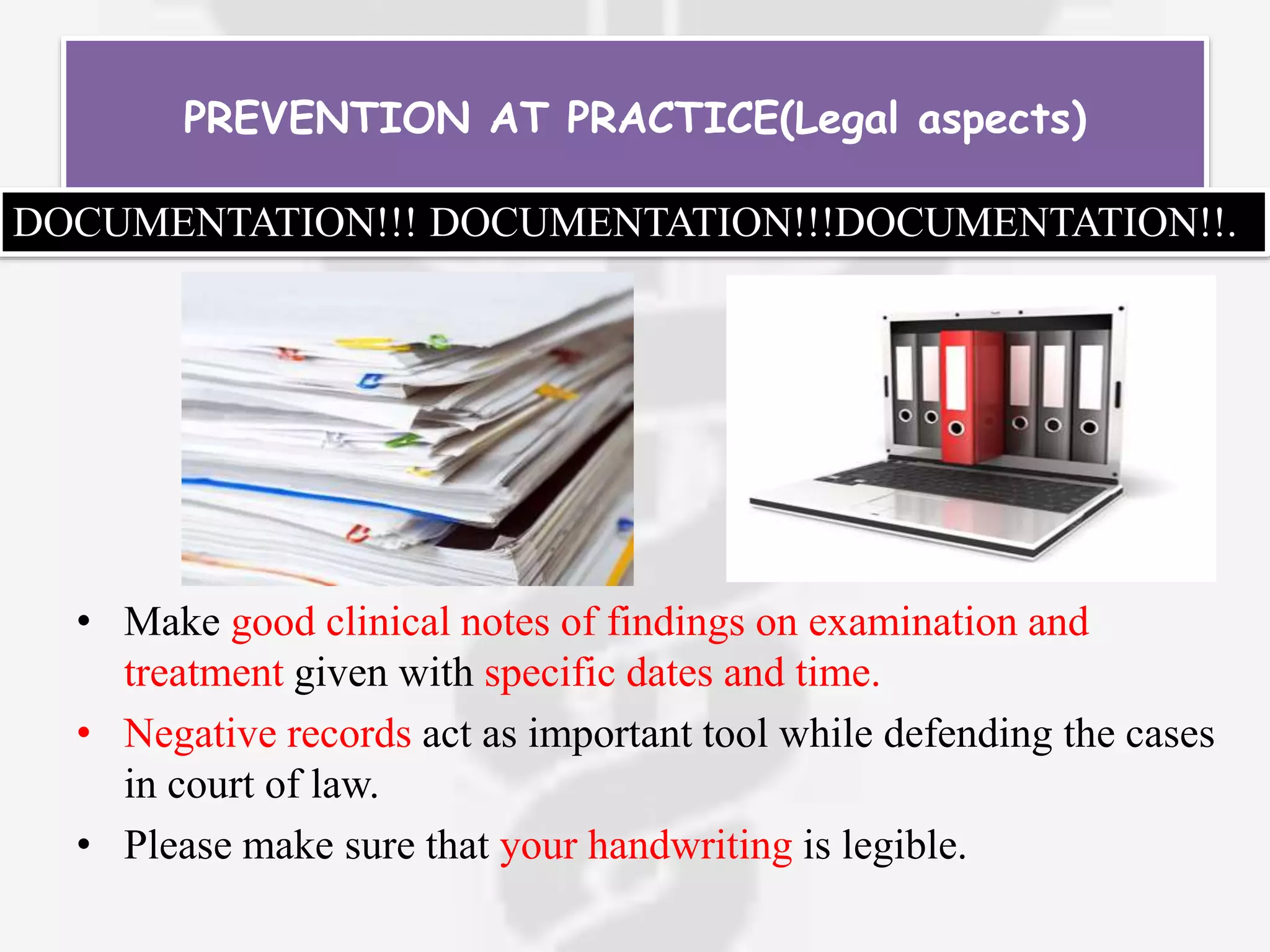 • Make good clinical notes of findings on examination and
treatment given with specific dates and time.
• Negative records act as important tool while defending the cases
in court of law.
• Please make sure that your handwriting is legible.
PREVENTION AT PRACTICE(Legal aspects)
DOCUMENTATION!!! DOCUMENTATION!!!DOCUMENTATION!!.
 