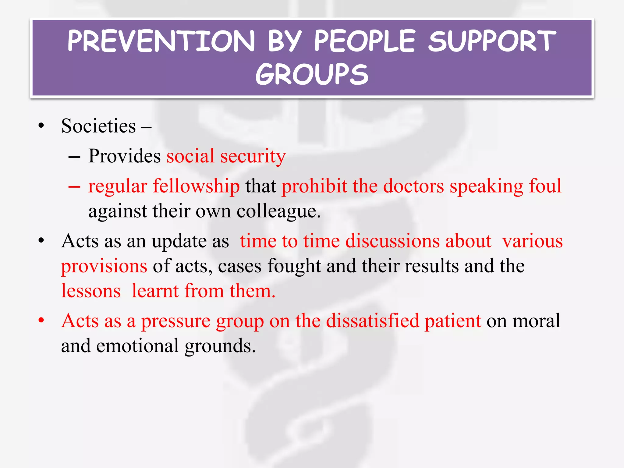 PREVENTION BY PEOPLE SUPPORT
GROUPS
• Societies –
– Provides social security
– regular fellowship that prohibit the doctors speaking foul
against their own colleague.
• Acts as an update as time to time discussions about various
provisions of acts, cases fought and their results and the
lessons learnt from them.
• Acts as a pressure group on the dissatisfied patient on moral
and emotional grounds.
 