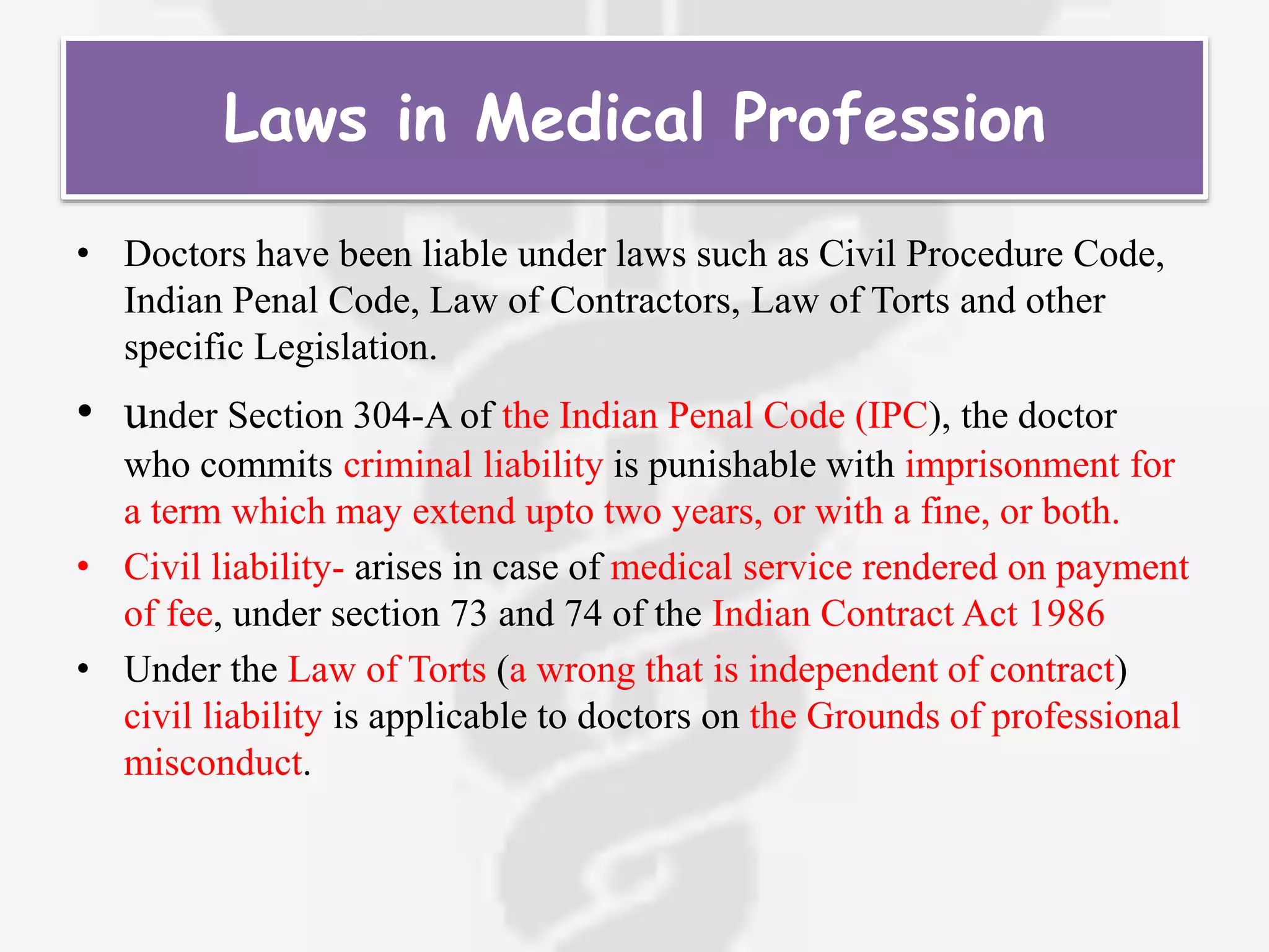 Laws in Medical Profession
• Doctors have been liable under laws such as Civil Procedure Code,
Indian Penal Code, Law of Contractors, Law of Torts and other
specific Legislation.
• under Section 304-A of the Indian Penal Code (IPC), the doctor
who commits criminal liability is punishable with imprisonment for
a term which may extend upto two years, or with a fine, or both.
• Civil liability- arises in case of medical service rendered on payment
of fee, under section 73 and 74 of the Indian Contract Act 1986
• Under the Law of Torts (a wrong that is independent of contract)
civil liability is applicable to doctors on the Grounds of professional
misconduct.
 