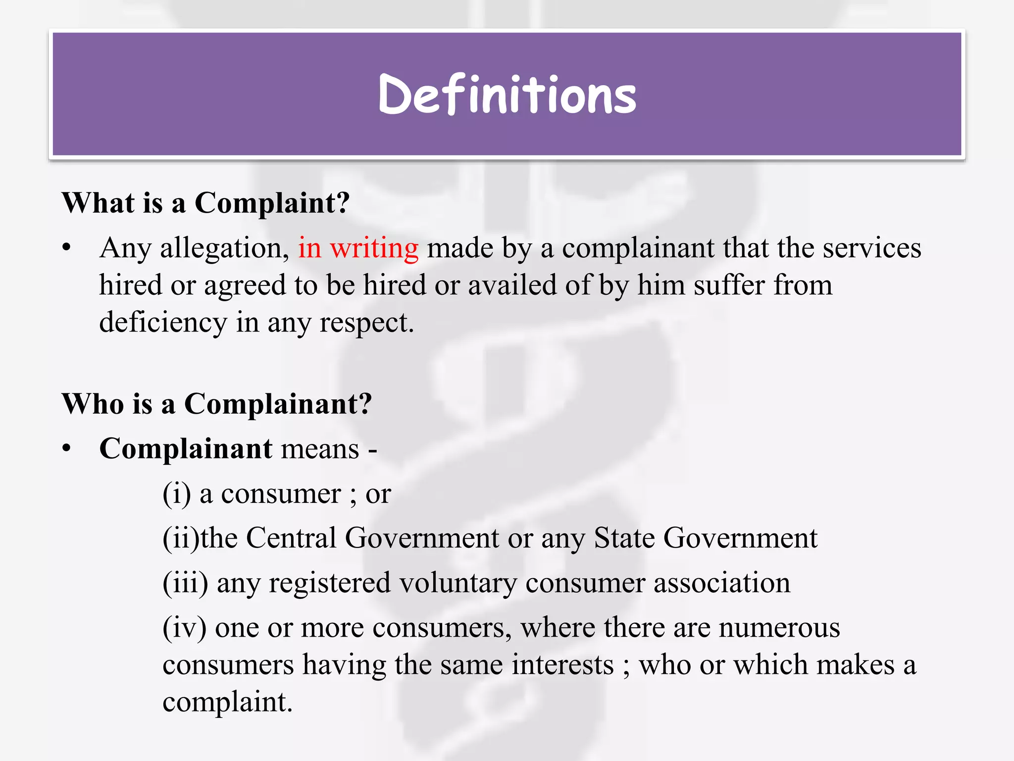 What is a Complaint?
• Any allegation, in writing made by a complainant that the services
hired or agreed to be hired or availed of by him suffer from
deficiency in any respect.
Who is a Complainant?
• Complainant means -
(i) a consumer ; or
(ii)the Central Government or any State Government
(iii) any registered voluntary consumer association
(iv) one or more consumers, where there are numerous
consumers having the same interests ; who or which makes a
complaint.
Definitions
 