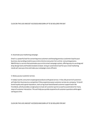 CLICKON THIS LICK ANDGET ACCESESSANDEARN UP TO 50 DOLLORS PER DAY
4. Automate yourmarketingcampaign.
Email isa powerful tool forconvertingnew customersandkeepingpreviouscustomersloyal toyour
business,butsendingemailstoyourentire clientorconsumerlistisatime-consumingprocess.
MailChimpisa service thatautomatesyourentire email campaignsystem, offeringeasy-to-use dragand
drop designtoolsandhelpful analyticstoboot.Usingan automationtool foryour email marketing
needswill save youtime andmake yourcampaignsmore efficient.
5. Ramp up yourcustomerservice.
In today'sworld,consumersexpectgreatproductswithgreatservice.Infact,66 percentof customers
will take theirbusinesstoa competitorif theyexperience poorcustomerservice ata company.To build
brand loyaltyanda greatreputation,startusingcloud-basedbasedcustomersupporttoolslike
Freshdesk,whichprovidesasingle place totrack all customerqueriesaswell asautomationformany
stepsof customerinteraction.Thiswill helpyouquicklyrespondtoall customerquestionswhileagain
savingyoutime.
CLICKON THIS LICK ANDGET ACCESESSANDEARN UP TO 50 DOLLORS PER DAY
 