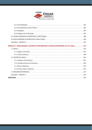 www.acasadoconcurseiro.com.br
EDGAR
ABREU
prof.cursos
prepara você para CERTIFICAÇÕES
6.2.3 Portabilidade . . . . . . . . . . . . . . . . . . . . . . . . . . . . . . . . . . . . . . . . . . . . . . . . . . . . . . . . . . . . . . . . . . . . . 187
6.2.4 Transferências Entre Planos . . . . . . . . . . . . . . . . . . . . . . . . . . . . . . . . . . . . . . . . . . . . . . . . . . . . . . . . . 187
6.2.5 Resgates . . . . . . . . . . . . . . . . . . . . . . . . . . . . . . . . . . . . . . . . . . . . . . . . . . . . . . . . . . . . . . . . . . . . . . . . . 187
6.2.6 Regimes de Tributação . . . . . . . . . . . . . . . . . . . . . . . . . . . . . . . . . . . . . . . . . . . . . . . . . . . . . . . . . . . . . 187
6.3 PLANO GERADOR DE BENEFÍCIOS LIVRES (PGBL) . . . . . . . . . . . . . . . . . . . . . . . . . . . . . . . . . . . . . . . . . . . . . 188
6.4 VIDA GERADOR DE BENEFÍCIOS LIVRES (VGBL) . . . . . . . . . . . . . . . . . . . . . . . . . . . . . . . . . . . . . . . . . . . . . . . 189
Questões – Módulo 6 . . . . . . . . . . . . . . . . . . . . . . . . . . . . . . . . . . . . . . . . . . . . . . . . . . . . . . . . . . . . . . . . . . . . . . . 191
MÓDULO 7. MENSURAÇÃO E GESTÃO DE PERFORMANCE E RISCOS (PROPORÇÃO: DE 10 A 20%) . . . . . . . . . . 197
7.1 RISCO . . . . . . . . . . . . . . . . . . . . . . . . . . . . . . . . . . . . . . . . . . . . . . . . . . . . . . . . . . . . . . . . . . . . . . . . . . . . . . . . . 197
7.1.1 Alguns Conceitos . . . . . . . . . . . . . . . . . . . . . . . . . . . . . . . . . . . . . . . . . . . . . . . . . . . . . . . . . . . . . . . . . . 197
7.1.2 Tipos de Riscos . . . . . . . . . . . . . . . . . . . . . . . . . . . . . . . . . . . . . . . . . . . . . . . . . . . . . . . . . . . . . . . . . . . . 198
7.2 GESTÃO DE RISCO . . . . . . . . . . . . . . . . . . . . . . . . . . . . . . . . . . . . . . . . . . . . . . . . . . . . . . . . . . . . . . . . . . . . . . . 201
7.2.1 Noções de Estatística  . . . . . . . . . . . . . . . . . . . . . . . . . . . . . . . . . . . . . . . . . . . . . . . . . . . . . . . . . . . . . . 201
7.2.2 Gestão de Risco de Carteiras . . . . . . . . . . . . . . . . . . . . . . . . . . . . . . . . . . . . . . . . . . . . . . . . . . . . . . . . 210
7.2.3 Risco x Retorno . . . . . . . . . . . . . . . . . . . . . . . . . . . . . . . . . . . . . . . . . . . . . . . . . . . . . . . . . . . . . . . . . . . 212
7.2.4 Prazo x Risco x Retorno . . . . . . . . . . . . . . . . . . . . . . . . . . . . . . . . . . . . . . . . . . . . . . . . . . . . . . . . . . . . . 215
7.3 RESUMO DO MÓDULO  . . . . . . . . . . . . . . . . . . . . . . . . . . . . . . . . . . . . . . . . . . . . . . . . . . . . . . . . . . . . . . . . . . 217
Questões – Módulo 7 . . . . . . . . . . . . . . . . . . . . . . . . . . . . . . . . . . . . . . . . . . . . . . . . . . . . . . . . . . . . . . . . . . . . . . . 219
SIMULADO . . . . . . . . . . . . . . . . . . . . . . . . . . . . . . . . . . . . . . . . . . . . . . . . . . . . . . . . . . . . . . . . . . . . . . . . . . . . . . . . . . . 233
 