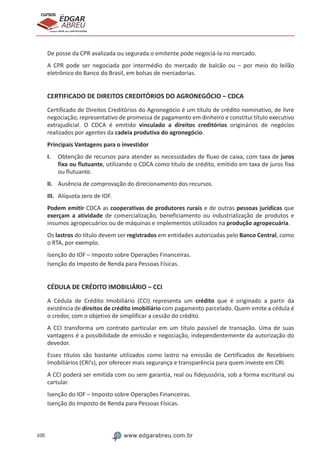 100 www.edgarabreu.com.br
EDGAR
ABREU
prof.cursos
prepara você para CERTIFICAÇÕES
De posse da CPR avalizada ou segurada o emitente pode negociá-la no mercado.
A CPR pode ser negociada por intermédio do mercado de balcão ou – por meio do leilão
eletrônico do Banco do Brasil, em bolsas de mercadorias.
CERTIFICADO DE DIREITOS CREDITÓRIOS DO AGRONEGÓCIO – CDCA
Certificado de Direitos Creditórios do Agronegócio é um título de crédito nominativo, de livre
negociação, representativo de promessa de pagamento em dinheiro e constitui título executivo
extrajudicial. O CDCA é emitido vinculado a direitos creditórios originários de negócios
realizados por agentes da cadeia produtiva do agronegócio.
Principais Vantagens para o investidor
I.	 Obtenção de recursos para atender as necessidades de fluxo de caixa, com taxa de juros
fixa ou flutuante, utilizando o CDCA como título de crédito, emitido em taxa de juros fixa
ou flutuante.
II.	 Ausência de comprovação do direcionamento dos recursos.
III.	 Alíquota zero de IOF.
Podem emitir CDCA as cooperativas de produtores rurais e de outras pessoas jurídicas que
exerçam a atividade de comercialização, beneficiamento ou industrialização de produtos e
insumos agropecuários ou de máquinas e implementos utilizados na produção agropecuária.
Os lastros do título devem ser registrados em entidades autorizadas pelo Banco Central, como
o RTA, por exemplo.
Isenção do IOF – Imposto sobre Operações Financeiras.
Isenção do Imposto de Renda para Pessoas Físicas.
CÉDULA DE CRÉDITO IMOBILIÁRIO – CCI
A Cédula de Crédito Imobiliário (CCI) representa um crédito que é originado a partir da
existência de direitos de crédito imobiliário com pagamento parcelado. Quem emite a cédula é
o credor, com o objetivo de simplificar a cessão do crédito.
A CCI transforma um contrato particular em um título passível de transação. Uma de suas
vantagens é a possibilidade de emissão e negociação, independentemente da autorização do
devedor.
Esses títulos são bastante utilizados como lastro na emissão de Certificados de Recebíveis
Imobiliários (CRI’s), por oferecer mais segurança e transparência para quem investe em CRI.
A CCI poderá ser emitida com ou sem garantia, real ou fidejussória, sob a forma escritural ou
cartular.
Isenção do IOF – Imposto sobre Operações Financeiras.
Isenção do Imposto de Renda para Pessoas Físicas.
 