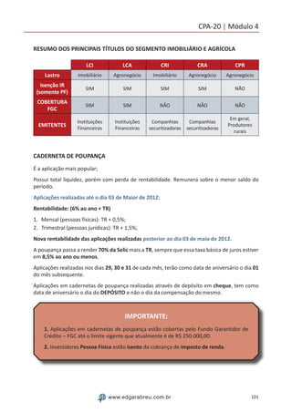 101www.edgarabreu.com.br
CPA-20 | Módulo 4
RESUMO DOS PRINCIPAIS TÍTULOS DO SEGMENTO IMOBILIÁRIO E AGRÍCOLA
LCI LCA CRI CRA CPR
Lastro Imobiliário Agronegócio Imobiliário Agronegócio Agronegócio
Isenção IR
(somente PF)
SIM SIM SIM SIM NÃO
COBERTURA
FGC
SIM SIM NÃO NÃO NÃO
EMITENTES
Instituições
Financeiras
Instituições
Financeiras
Companhias
securitizadoras
Companhias
securitizadoras
Em geral,
Produtores
rurais
CADERNETA DE POUPANÇA
É a aplicação mais popular;
Possui total liquidez, porém com perda de rentabilidade. Remunera sobre o menor saldo do
período.
Aplicações realizadas até o dia 03 de Maior de 2012:
Rentabilidade: (6% ao ano + TR)
1.	 Mensal (pessoas físicas): TR + 0,5%;
2.	 Trimestral (pessoas jurídicas): TR + 1,5%;
Nova rentabilidade das aplicações realizadas posterior ao dia 03 de maio de 2012.
A poupança passa a render 70% da Selic mais a TR, sempre que essa taxa básica de juros estiver
em 8,5% ao ano ou menos.
Aplicações realizadas nos dias 29, 30 e 31 de cada mês, terão como data de aniversário o dia 01
do mês subsequente.
Aplicações em cadernetas de poupança realizadas através de depósito em cheque, tem como
data de aniversário o dia do DEPÓSITO e não o dia da compensação do mesmo.
IMPORTANTE:
1. Aplicações em cadernetas de poupança estão cobertas pelo Fundo Garantidor de
Crédito – FGC até o limite vigente que atualmente é de R$ 250.000,00.
2. Investidores Pessoa Física estão isento da cobrança de imposto de renda.
 