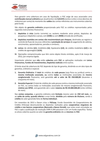 104 www.edgarabreu.com.br
EDGAR
ABREU
prof.cursos
prepara você para CERTIFICAÇÕES
Para garantir uma cobertura em caso de liquidação, o FGC exige de seus associados uma
contribuição mensal ordinária que atualmente é de 0,0125% (cento e vinte e cinco décimos de
milésimos por cento) do montante dos saldos das contas referentes aos instrumentos cobertos
pelo fundo.
São objeto da garantia ordinária proporcionada pelo FGC os créditos representados pelos
seguintes instrumentos financeiros:
I.	 depósitos à vista (conta corrente) ou sacáveis mediante aviso prévio, depósitos de
poupança e depósitos a prazo, com (CDB) ou sem (RDB) emissão de certificado;
II.	 depósitos mantidos em contas não movimentáveis por cheques, destinadas ao registro e
controle do fluxo de recursos referentes à prestação de serviços de pagamento de salários,
vencimentos, aposentadorias, pensões e similares;
III.	Letras: de câmbio (LC), imobiliária (LI), hipotecária (LH), de crédito imobiliário (LCI) e de
crédito do agronegócio (LCA);
IV.	 Operações compromissadas que têm como objeto títulos emitidos, após 8 de março de
2012, por empresa ligada.
Importante salientar que não estão cobertos pelo FGC as aplicações realizadas em Letras
Financeiras, Fundos de Investimentos, Depósitos Judiciais entre outros.
O limite atual de cobertura do FGC depende do tipo de garantia, dividindo-se em dois tipos de
garantias, ordinária e especial.
1.	 Garantia Ordinária: O total de créditos de cada pessoa (seja física ou jurídica) contra a
mesma instituição associada, ou contra todas as instituições associadas do mesmo
conglomerado financeiro, será garantido até o valor de R$ 250.000,00 (duzentos e
cinquenta mil reais).
2.	 Garantia Especial: O total de créditos de cada pessoa contra a mesma instituição associada
ao FGC, ou contra todas as instituições associadas do mesmo conglomerado financeiro,
relativo aos DPGE, será garantido até o valor máximo de R$ 20.000.000,00 (vinte milhões
de reais).
Nas contas conjuntas, a garantia ordinária está limitada mesmo valor de 250 mil reais, ou
ao saldo da conta, quando inferior a esse limite, dividido pelo número de titulares, sendo o
crédito do valor garantido feito de forma individual.
Em novembro de 2013 o Bacen criou o FGCoop, Fundo Garantidor do Cooperativismo de
Crédito (FGCoop) desvinculando os depósitos realizados pelas cooperativas singulares de
crédito e nos bancos cooperativos (Bancoob e Banco Sicredi), que antes eram vinculadas ao
FGC e após a publicação da resolução CMN 4.284 passaram a ter um fundo específico. Tantos
os ativos cobertos quanto ao valor da garantia ordinária são as mesmas do FGC.
 