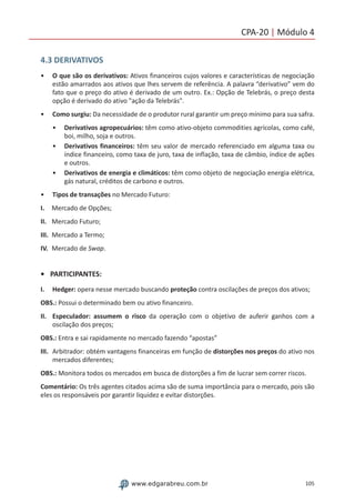 105www.edgarabreu.com.br
CPA-20 | Módulo 4
4.3 DERIVATIVOS
•• O que são os derivativos: Ativos financeiros cujos valores e características de negociação
estão amarrados aos ativos que lhes servem de referência. A palavra “derivativo” vem do
fato que o preço do ativo é derivado de um outro. Ex.: Opção de Telebrás, o preço desta
opção é derivado do ativo ação da Telebrás.
•• Como surgiu: Da necessidade de o produtor rural garantir um preço mínimo para sua safra.
•• Derivativos agropecuários: têm como ativo-objeto commodities agrícolas, como café,
boi, milho, soja e outros.
•• Derivativos financeiros: têm seu valor de mercado referenciado em alguma taxa ou
índice financeiro, como taxa de juro, taxa de inflação, taxa de câmbio, índice de ações
e outros.
•• Derivativos de energia e climáticos: têm como objeto de negociação energia elétrica,
gás natural, créditos de carbono e outros.
•• Tipos de transações no Mercado Futuro:
I.	 Mercado de Opções;
II.	 Mercado Futuro;
III.	 Mercado a Termo;
IV.	 Mercado de Swap.
•	PARTICIPANTES:
I.	Hedger: opera nesse mercado buscando proteção contra oscilações de preços dos ativos;
OBS.: Possui o determinado bem ou ativo financeiro.
II.	 Especulador: assumem o risco da operação com o objetivo de auferir ganhos com a
oscilação dos preços;
OBS.: Entra e sai rapidamente no mercado fazendo “apostas”
III.	 Arbitrador: obtém vantagens financeiras em função de distorções nos preços do ativo nos
mercados diferentes;
OBS.: Monitora todos os mercados em busca de distorções a fim de lucrar sem correr riscos.
Comentário: Os três agentes citados acima são de suma importância para o mercado, pois são
eles os responsáveis por garantir liquidez e evitar distorções.
 