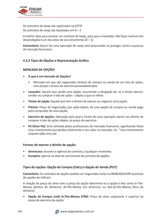 108 www.edgarabreu.com.br
EDGAR
ABREU
prof.cursos
prepara você para CERTIFICAÇÕES
Os contratos de Swap são registrados na CETIP.
Os contratos de swap são liquidados em D + 1
A melhor data para renovar um contrato de Swap, para que o investidor não fique nenhum dia
desprotegido é um dia antes do seu vencimento (D – 1)
Comentário: Quem faz uma operação de swap está procurando se proteger contra surpresas
do mercado financeiro.
4.3.2 Tipos de Opções e Representação Gráfica
MERCADO DE OPÇÕES
•• O que é um mercado de Opções?
•• Mercado em que são negociados direitos de compra ou venda de um lote de ações,
com preços e prazos de exercício preestabelecidos.
•• Lançador: Aquele que vende uma opção, assumindo a obrigação de, se o titular exercer,
vender ou comprar o lote de ações – objeto a que se refere.
•• Titular de opção: Aquele que tem o direito de exercer ou negociar uma opção.
•• Prêmio: Preço de negociação, por ação-objeto, de uma opção de compra ou venda pago
pelo comprador de uma opção.
•• Exercício de opções: Operação pela qual o titular de uma operação exerce seu direito de
comprar o lote de ações-objeto, ao preço de exercício.
•• Pó (Virar Pó): Gíria utilizada pelos profissionais do mercado financeiro, significando título
e/ou investimento que perdeu totalmente o seu valor no mercado. Ex.: meu investimento
naquela ação virou pó.
Formas de exercer o direito de opção:
•• Americana: durante a vigência do contrato, a qualquer momento;
•• Europeia: apenas na data de vencimento do contrato de opções.
Tipos de opções: Opção de Compra (CALL) e Opção de Venda (PUT)
Comentário: Os contratos de opções podem ser negociados tanto na BMFBOVESPA (contrato
de opções de índices).
A relação do preço do ativo com o preço da opção determina se a opção é dita como In-The-
Money (dentro do dinheiro); At-The-Money (no dinheiro), ou Out-of-The-Money (fora do
dinheiro).
•• Opção de Compra (call) In-The-Money (ITM): Preço do ativo subjacente é superior ao
preço de exercício da opção;
 