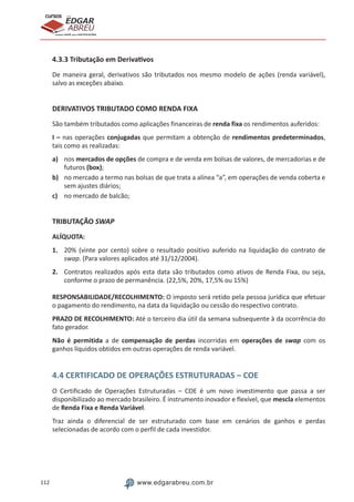 112 www.edgarabreu.com.br
EDGAR
ABREU
prof.cursos
prepara você para CERTIFICAÇÕES
4.3.3 Tributação em Derivativos
De maneira geral, derivativos são tributados nos mesmo modelo de ações (renda variável),
salvo as exceções abaixo.
DERIVATIVOS TRIBUTADO COMO RENDA FIXA
São também tributados como aplicações financeiras de renda fixa os rendimentos auferidos:
I – nas operações conjugadas que permitam a obtenção de rendimentos predeterminados,
tais como as realizadas:
a)	 nos mercados de opções de compra e de venda em bolsas de valores, de mercadorias e de
futuros (box);
b)	 no mercado a termo nas bolsas de que trata a alínea “a”, em operações de venda coberta e
sem ajustes diários;
c)	 no mercado de balcão;
TRIBUTAÇÃO SWAP
ALÍQUOTA:
1.	 20% (vinte por cento) sobre o resultado positivo auferido na liquidação do contrato de
swap. (Para valores aplicados até 31/12/2004).
2.	 Contratos realizados após esta data são tributados como ativos de Renda Fixa, ou seja,
conforme o prazo de permanência. (22,5%, 20%, 17,5% ou 15%)
RESPONSABILIDADE/RECOLHIMENTO: O imposto será retido pela pessoa jurídica que efetuar
o pagamento do rendimento, na data da liquidação ou cessão do respectivo contrato.	
PRAZO DE RECOLHIMENTO: Até o terceiro dia útil da semana subsequente à da ocorrência do
fato gerador.
Não é permitida a de compensação de perdas incorridas em operações de swap com os
ganhos líquidos obtidos em outras operações de renda variável.
4.4 CERTIFICADO DE OPERAÇÕES ESTRUTURADAS – COE
O Certificado de Operações Estruturadas – COE é um novo investimento que passa a ser
disponibilizado ao mercado brasileiro. É instrumento inovador e flexível, que mescla elementos
de Renda Fixa e Renda Variável.
Traz ainda o diferencial de ser estruturado com base em cenários de ganhos e perdas
selecionadas de acordo com o perfil de cada investidor.
 