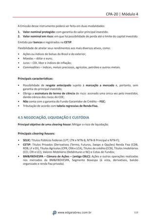 113www.edgarabreu.com.br
CPA-20 | Módulo 4
A Emissão desse instrumento poderá ser feita em duas modalidades:
1.	 Valor nominal protegido: com garantia do valor principal investido.
2.	 Valor nominal em risco: em que há possibilidade de perda até o limite do capital investido.
Emitido por bancos e registrados na CETIP.
Flexibilidade de atrelar seus rendimentos aos mais diversos ativos, como:
•• Ações ou índices de bolsas do Brasil e do exterior;
•• Moedas – dólar e euro;
•• Juros – CDI, libor e índices de inflação;
•• Commodities – índices, metais preciosos, agrícolas, petróleo e outros metais.
Principais características:
•• Possibilidade de resgate antecipado sujeito à marcação a mercado e, portanto, sem
garantia do principal investido;
•• Obriga a assinatura do termo de ciência de risco: assinado uma única vez pelo investidor,
dando ciência dos riscos do COE;
•• Não conta com a garantia do Fundo Garantidor de Crédito – FGC;
•• Tributação de acordo com tabela regressiva de Renda Fixa.
4.5 NEGOCIAÇÃO, LIQUIDAÇÃO E CUSTÓDIA
Principal objetivo de uma clearing house: Mitigar o risco de liquidação.
Principais clearing houses:
•• SELIC: Títulos Públicos Federais (LFT, LTN e NTN-B, NTN-B Principal e NTN-F);
•• CETIP: Títulos Privados (Derivativos (Termo, Futuros, Swaps e Opções) Renda Fixa (CDB,
RDB, LF e DI), Títulos Agrícolas (CPR, CRA e LCA), Títulos de crédito (CCB), Títulos Imobiliários
(CCI, CRI e LCI), Valores Mobiliário (Debêntures e NC) e Cotas de Fundos;
•• BMFBOVESPA – Câmara de Ações – (antiga CBLC): Ações e outras operações realizadas
nos mercados da BMFBOVESPA, Segmento Bovespa (à vista, derivativos, balcão
organizado e renda fixa privada).
 