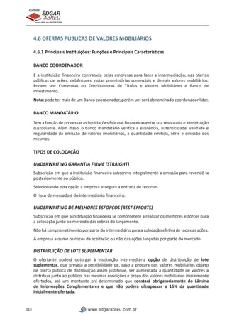114 www.edgarabreu.com.br
EDGAR
ABREU
prof.cursos
prepara você para CERTIFICAÇÕES
4.6 OFERTAS PÚBLICAS DE VALORES MOBILIÁRIOS
4.6.1 Principais Instituições: Funções e Principais Características
BANCO COORDENADOR
É a instituição financeira contratada pelas empresas para fazer a intermediação, nas ofertas
públicas de ações, debêntures, notas promissórias comerciais e demais valores mobiliários.
Podem ser: Corretoras ou Distribuidoras de Títulos e Valores Mobiliários e Banco de
Investimento.
Nota: pode ter mais de um Banco coordenador, porém um será denominado coordenador líder.
BANCO MANDATÁRIO:
Tem a função de processar as liquidações físicas e financeiras entre sua tesouraria e a instituição
custodiante. Além disso, o banco mandatário verifica a existência, autenticidade, validade e
regularidade da emissão de valores imobiliários, a quantidade emitida, série e emissão dos
mesmos.
TIPOS DE COLOCAÇÃO
UNDERWRITING GARANTIA FIRME (STRAIGHT)
Subscrição em que a instituição financeira subscreve integralmente a emissão para revendê-la
posteriormente ao público.
Selecionando esta opção a empresa assegura a entrada de recursos.
O risco de mercado é do intermediário financeiro.
UNDERWRITING DE MELHORES ESFORÇOS (BEST EFFORTS)
Subscrição em que a instituição financeira se compromete a realizar os melhores esforços para
a colocação junto ao mercado das sobras do lançamento.
Não há comprometimento por parte do intermediário para a colocação efetiva de todas as ações.
A empresa assume os riscos da aceitação ou não das ações lançadas por parte do mercado.
DISTRIBUIÇÃO DE LOTE SUPLEMENTAR
O ofertante poderá outorgar à instituição intermediária opção de distribuição de lote
suplementar, que preveja a possibilidade de, caso a procura dos valores mobiliários objeto
de oferta pública de distribuição assim justifique, ser aumentada a quantidade de valores a
distribuir junto ao público, nas mesmas condições e preço dos valores mobiliários inicialmente
ofertados, até um montante pré-determinado que constará obrigatoriamente do Lâmina
de Informações Complementares e que não poderá ultrapassar a 15% da quantidade
inicialmente ofertada.
 