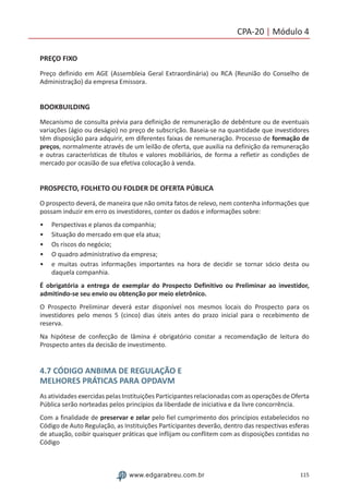 115www.edgarabreu.com.br
CPA-20 | Módulo 4
PREÇO FIXO
Preço definido em AGE (Assembleia Geral Extraordinária) ou RCA (Reunião do Conselho de
Administração) da empresa Emissora.
BOOKBUILDING
Mecanismo de consulta prévia para definição de remuneração de debênture ou de eventuais
variações (ágio ou deságio) no preço de subscrição. Baseia-se na quantidade que investidores
têm disposição para adquirir, em diferentes faixas de remuneração. Processo de formação de
preços, normalmente através de um leilão de oferta, que auxilia na definição da remuneração
e outras características de títulos e valores mobiliários, de forma a refletir as condições de
mercado por ocasião de sua efetiva colocação à venda.
PROSPECTO, FOLHETO OU FOLDER DE OFERTA PÚBLICA
O prospecto deverá, de maneira que não omita fatos de relevo, nem contenha informações que
possam induzir em erro os investidores, conter os dados e informações sobre:
•• Perspectivas e planos da companhia;
•• Situação do mercado em que ela atua;
•• Os riscos do negócio;
•• O quadro administrativo da empresa;
•• e muitas outras informações importantes na hora de decidir se tornar sócio desta ou
daquela companhia.
É obrigatória a entrega de exemplar do Prospecto Definitivo ou Preliminar ao investidor,
admitindo-se seu envio ou obtenção por meio eletrônico.
O Prospecto Preliminar deverá estar disponível nos mesmos locais do Prospecto para os
investidores pelo menos 5 (cinco) dias úteis antes do prazo inicial para o recebimento de
reserva.
Na hipótese de confecção de lâmina é obrigatório constar a recomendação de leitura do
Prospecto antes da decisão de investimento.
4.7 CÓDIGO ANBIMA DE REGULAÇÃO E
MELHORES PRÁTICAS PARA OPDAVM
As atividades exercidas pelas Instituições Participantes relacionadas com as operações de Oferta
Pública serão norteadas pelos princípios da liberdade de iniciativa e da livre concorrência.
Com a finalidade de preservar e zelar pelo fiel cumprimento dos princípios estabelecidos no
Código de Auto Regulação, as Instituições Participantes deverão, dentro das respectivas esferas
de atuação, coibir quaisquer práticas que inflijam ou conflitem com as disposições contidas no
Código
 