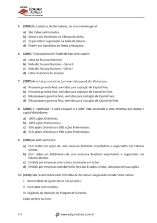 118 www.edgarabreu.com.br
EDGAR
ABREU
prof.cursos
prepara você para CERTIFICAÇÕES
5.	 (2304) Os contratos de Derivativos, de uma maneira geral:
a)	 São todos padronizados.
b)	 Sempre são liquidados na Câmara de Ações.
c)	 Só permitem negociação na Bolsa de Valores.
d)	 Podem ser liquidados de forma antecipada.
6.	 (2305) Título público pré-fixado do tipo Zero cupom:
a)	 Letra do Tesouro Nacional.
b)	 Nota do Tesouro Nacional – Série B.
c)	 Nota do Tesouro Nacional – Série F.
d)	 Letra Financeira do Tesouro.
7.	 (2307) As notas promissórias (commercial papers) são títulos que:
a)	 Possuem garantia Real, emitidos para captação de Capital Fixo.
b)	 Possuem garantia Real, emitidos para captação de Capital de Giro.
c)	 Não possuem garantia Real, emitidos para captação de Capital Fixo.
d)	 Não possuem garantia Real, emitidos para captação de Capital de Giro.
8.	 (2308) A expressão “1 ação equivale a 1 voto” está associado a uma empresa que possui o
capital dividido em:
a)	 100% ações Ordinárias.
b)	 100% ações Preferenciais.
c)	 50% ações Ordinárias e 50% ações Preferenciais.
d)	 51% ações Ordinárias e 49% ações Preferenciais.
9.	 (2309) As ADR são títulos:
a)	 Com lastro em ações de uma empresa Brasileira exportadora e negociados nos Estados
Unidos.
b)	 Com lastro em Debêntures de uma empresa Brasileira exportadora e negociados nos
Estados Unidos.
c)	 Emitida por empresas americanas, lastreadas em ações.
d)	 Emitido por empresas com domicílio fora dos Estados Unidos, lastreada em suas ações.
10.	(2310) São características dos contratos de derivativos negociados no Mercado Futuro:
I.	 Necessidade de ajuste diário das posições.
II.	 Contratos Padronizados.
III.	Exigência de depósito de Margem de Garantia.
Estão correto os itens:
 