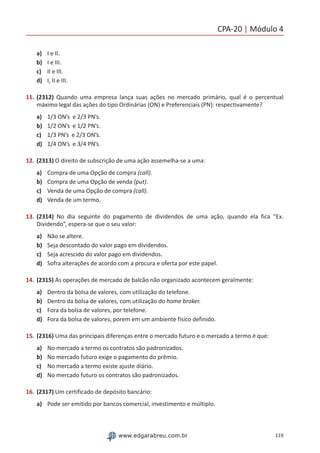 CPA-20 | Módulo 4
119www.edgarabreu.com.br
a)	 I e II.
b)	 I e III.
c)	 II e III.
d)	 I, II e III.
11.	(2312) Quando uma empresa lança suas ações no mercado primário, qual é o percentual
máximo legal das ações do tipo Ordinárias (ON) e Preferenciais (PN): respectivamente?
a)	 1/3 ON’s e 2/3 PN’s.
b)	 1/2 ON’s e 1/2 PN’s.
c)	 1/3 PN’s e 2/3 ON’s.
d)	 1/4 ON’s e 3/4 PN’s.
12.	(2313) O direito de subscrição de uma ação assemelha-se a uma:
a)	 Compra de uma Opção de compra (call).
b)	 Compra de uma Opção de venda (put).
c)	 Venda de uma Opção de compra (call).
d)	 Venda de um termo.
13.	(2314) No dia seguinte do pagamento de dividendos de uma ação, quando ela fica “Ex.
Dividendo”, espera-se que o seu valor:
a)	 Não se altere.
b)	 Seja descontado do valor pago em dividendos.
c)	 Seja acrescido do valor pago em dividendos.
d)	 Sofra alterações de acordo com a procura e oferta por este papel.
14.	(2315) As operações de mercado de balcão não organizado acontecem geralmente:
a)	 Dentro da bolsa de valores, com utilização do telefone.
b)	 Dentro da bolsa de valores, com utilização do home broker.
c)	 Fora da bolsa de valores, por telefone.
d)	 Fora da bolsa de valores, porem em um ambiente físico definido.
15.	(2316) Uma das principais diferenças entre o mercado futuro e o mercado a termo é que:
a)	 No mercado a termo os contratos são padronizados.
b)	 No mercado futuro exige o pagamento do prêmio.
c)	 No mercado a termo existe ajuste diário.
d)	 No mercado futuro os contratos são padronizados.
16.	(2317) Um certificado de depósito bancário:
a)	 Pode ser emitido por bancos comercial, investimento e múltiplo.
 