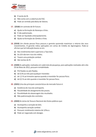 120 www.edgarabreu.com.br
EDGAR
ABREU
prof.cursos
prepara você para CERTIFICAÇÕES
b)	 É isento de IR.
c)	 Não conta com a cobertura do FGC.
d)	 Pode ser emitido pela Bolsa de Valores.
17.	 (2318) Um contrato de DI-Futuro:
a)	 Ajuda na formação do Ibovespa a Vista .
b)	 É não padronizado.
c)	 Pode ser liquidado antecipadamente.
d)	 Ajuda na formação do Câmbio a Vista.
18.	(2319) Um cliente pessoa física procura o gerente querendo maximizar o retorno dos seus
investimentos. O gerente indica aplicações em Letras de Crédito do Agronegócio. Pode-se
afirmar que tal indicação baseia-se em:
a)	 Nos rendimentos bem superiores a Taxa Selic.
b)	 As LCA não tem risco de crédito.
c)	 Trazem uma proteção cambial.
d)	 São isentas de IR.
19.	(2320) As aplicações realizadas em caderneta de poupança, para aplicações realizadas até o dia
03 de Maio de 2012, possuem rentabilidade:
a)	 Pré fixadas ou pós fixadas.
b)	 de 0,5% ao mês para qualquer investidor.
c)	 de 1,5 % ao trimestre apenas quando o investidor for pessoa física.
d)	 de 0,5 % ao mês quando o investidor for pessoa física.
20.	(2321) Uma das principais características do mercado futuro é:
a)	 Existência do risco de contraparte.
b)	 Possibilidade de alongamento dos prazos.
c)	 Possibilidade de alavancagem dos resultados.
d)	 Não padronização dos contratos.
21.	(2322) As Letras do Tesouro Nacional são títulos públicos que:
a)	 Acompanha a variação da Selic.
b)	 Acompanha variação cambial.
c)	 Possuem rendimento máximo de 12%a.a.
d)	 Pode ser negociada com deságio.
 