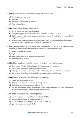 CPA-20 | Módulo 4
121www.edgarabreu.com.br
22.	(2323) A perda máxima do titular de uma opção de compra – call:
a)	 O valor pago como prêmio.
b)	 Ilimitada.
c)	 Depende da volatilidade do mercado.
d)	 Taxa de juros Selic.
23.	(2378) Agente fiduciário dos debenturistas:
a)	 Não pode ser uma instituição financeira.
b)	 Tem poderes para modificar as cláusulas e condições da emissão do título.
c)	 Pode requerer a falência da companhia emissora, no caso de inadimplência e inexistência
de garantias reais.
d)	 Está impedido de efetuar despesas para proteger direitos ou interesses dos debenturistas,
sem prévia autorização, mesmo em caso de inadimplência.
24.	(2325) Um investidor ficou sabendo que haverá uma elevação na taxa de juros. Baseado nesta
informação, esperando obter rentabilidade significativa ele deverá aplicar em:
a)	 Letras Financeira do Tesouro.
b)	 Ações.
c)	 Notas Promissórias com remuneração pré fixada.
d)	 Letra do Tesouro Nacional.
25.	(2326) Com relação aos Mercados Primário e Secundário é correto afirmar que:
a)	 No mercado Primário existe a liquidez dos títulos e valores mobiliários.
b)	 No mercado secundário são emitidos títulos novos.
c)	 As empresas utilizam o mercado secundário, bolsa de valores, para captarem recursos.
d)	 No mercado Secundário existe a liquidez dos títulos e valores mobiliários.
26.	(2353) É uma característica das Letras do Tesouro Nacional:
a)	 Terem rentabilidade pós-fixada.
b)	 Pagar cupons semestrais acrescido da variação da TR.
c)	 Pagar juros calculados com base na Selic Over.
d)	 Ter rentabilidade que é dada pela diferença entre o preço de compra do título e seu valor
nominal no vencimento. (Deságio sobre o valor de face)
27.	O índice DI-Futuro no BMFBOVESPA permite:
a)	 auxiliar na previsão da volatilidade do índice IBOVESPA.
b)	 auxiliar na precificação da taxa spot do ouro.
c)	 auxiliar na previsão da principal taxa de juros de renda fixa.
d)	 permitir prever o índice de inflação.
 