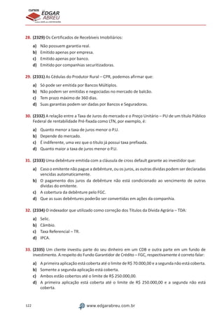 122 www.edgarabreu.com.br
EDGAR
ABREU
prof.cursos
prepara você para CERTIFICAÇÕES
28.	(2329) Os Certificados de Recebíveis Imobiliários:
a)	 Não possuem garantia real.
b)	 Emitido apenas por empresa.
c)	 Emitido apenas por banco.
d)	 Emitido por companhias securitizadoras.
29.	(2331) As Cédulas do Produtor Rural – CPR, podemos afirmar que:
a)	 Só pode ser emitida por Bancos Múltiplos.
b)	 Não podem ser emitidas e negociadas no mercado de balcão.
c)	 Tem prazo máximo de 360 dias.
d)	 Suas garantias podem ser dadas por Bancos e Seguradoras.
30.	(2332) A relação entre a Taxa de Juros do mercado e o Preço Unitário – PU de um título Público
Federal de rentabilidade Pré-fixada como LTN, por exemplo, é:
a)	 Quanto menor a taxa de juros menor o P.U.
b)	 Depende do mercado.
c)	 É indiferente, uma vez que o título já possui taxa prefixada.
d)	 Quanto maior a taxa de juros menor o P.U.
31.	(2333) Uma debênture emitida com a cláusula de cross default garante ao investidor que:
a)	 Caso o emitente não pague a debênture, ou os juros, as outras dívidas podem ser declaradas
vencidas automaticamente.
b)	 O pagamento dos juros da debênture não está condicionado ao vencimento de outras
dívidas do emitente.
c)	 A cobertura da debênture pelo FGC.
d)	 Que as suas debêntures poderão ser convertidas em ações da companhia.
32.	(2334) O indexador que utilizado como correção dos Títulos da Dívida Agrária – TDA:
a)	 Selic.
b)	 Câmbio.
c)	 Taxa Referencial – TR.
d)	 IPCA.
33.	(2335) Um cliente investiu parte do seu dinheiro em um CDB e outra parte em um fundo de
investimento. A respeito do Fundo Garantidor de Crédito – FGC, respectivamente é correto falar:
a)	 A primeira aplicação está coberta até o limite de R$ 70.000,00 e a segunda não está coberta.
b)	 Somente a segunda aplicação está coberta.
c)	 Ambos estão cobertos até o limite de R$ 250.000,00.
d)	 A primeira aplicação está coberta até o limite de R$ 250.000,00 e a segunda não está
coberta.
 
