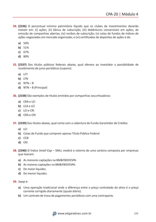 CPA-20 | Módulo 4
123www.edgarabreu.com.br
34.	(2336) O percentual mínimo patrimônio líquido que os clubes de investimentos deverão
investir em: (i) ações; (ii) bônus de subscrição; (iii) debêntures conversíveis em ações, de
emissão de companhias abertas; (iv) recibos de subscrição; (v) cotas de fundos de índices de
ações negociados em mercado organizado; e (vi) certificados de depósitos de ações é de:
a)	 50%
b)	 51%
c)	 67%
d)	 80%
35.	(2337) Dos títulos públicos federais abaixo, qual oferece ao investidor a possibilidade de
recebimento de juros periódicos (cupons):
a)	 LFT
b)	 LTN
c)	 NTN – B
d)	 NTN – B (Principal)
36.	(2338) São exemplos de títulos emitidos por companhias securitizadoras:
a)	 CRA e LCI
b)	 LCA e LCI
c)	 LCI e CRI
d)	 CRA e CRI
37.	(2339) Dos títulos abaixo, qual conta com a cobertura do Fundo Garantidor de Crédito:
a)	 LCI
b)	 Cotas de Fundo que comprem apenas Título Público Federal
c)	 CCB
d)	 CRI
38.	(2340) O Índice Small Cap – SMLL medirá o retorno de uma carteira composta por empresas
que tiveram:
a)	 As menores captações na BMFBOVESPA.
b)	 As maiores captações na BMFBOVESPA.
c)	 De maior liquidez.
d)	 De menor liquidez.
39.	Swap é:
a)	 Uma operação tradicional onde a diferença entre o preço contratado do ativo é o preço
corrente corrigido diariamente (ajuste diário).
b)	 Um contrato de troca de pagamentos periódicos com uma contraparte.
 