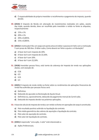 126 www.edgarabreu.com.br
EDGAR
ABREU
prof.cursos
prepara você para CERTIFICAÇÕES
d)	 É responsabilidade do próprio investidor o recolhimento e pagamento do imposto, quando
devido.
49.	(2414) O Imposto de Renda em alienação de investimentos realizados em ações, exceto
day trade, quando devido, deve ser recolhido pelo investidor e retido na fonte as alíquotas,
respectivamente:
a)	 15% e 1%.
b)	 20% e 1%.
c)	 20% e 0,005%.
d)	 15% e 0,005%.
50.	(2415) A instituição X fez um swap com ponta ativa em dólar e passiva em Selic com a instituição
Y com prazo de 360 dias. O dólar subiu, Como deverá ser feito o ajuste e a tributação?
a)	 A favor da X com imposto de 20%.
b)	 A favor da X com imposto de 22,50%.
c)	 A favor da Y com 20%.
d)	 A favor de Y com 22,50%.
51.	(2418) Investidor pessoa física, está isento da cobrança de Imposto de renda nas aplicações
abaixo, com exceção de:
a)	 CCB
b)	 CCI
c)	 LCA
d)	 LCI
52.	(2425) O imposto de renda retido na fonte sobre os rendimentos de aplicações financeiras de
renda fixa auferidos por pessoas físicas será:
a)	 Definitivo.
b)	 Deduzido do apurado na Declaração de Ajuste Anual.
c)	 Definitivo ou, opcionalmente, deduzido do pagamento mensal do Carnê-Leão.
d)	 Deduzido do imposto devido nas próximas aplicações.
53.	A base de cálculo do imposto de renda a ser retido na fonte em operações de swap é constituída:
a)	 Pelo resultado positivo auferido na liquidação do contrato.
b)	 Pela média geométrica dos valores de aquisição e liquidação do contrato.
c)	 Pelo valor de aquisição do contrato.
d)	 Pelo valor de liquidação do contrato.
54.	(2341) A expressão “uma ação, 1 voto” está relacionado a:
a)	 Ações Preferenciais.
 