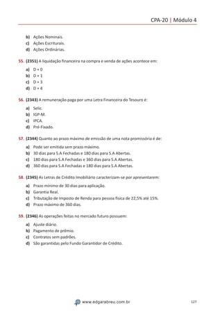 CPA-20 | Módulo 4
127www.edgarabreu.com.br
b)	 Ações Nominais.
c)	 Ações Escriturais.
d)	 Ações Ordinárias.
55.	(2351) A liquidação financeira na compra e venda de ações acontece em:
a)	 D + 0
b)	 D + 1
c)	 D + 3
d)	 D + 4
56.	(2343) A remuneração paga por uma Letra Financeira do Tesouro é:
a)	 Selic.
b)	 IGP-M.
c)	 IPCA.
d)	 Pré-Fixado.
57.	(2344) Quanto ao prazo máximo de emissão de uma nota promissória é de:
a)	 Pode ser emitida sem prazo máximo.
b)	 30 dias para S.A Fechadas e 180 dias para S.A Abertas.
c)	 180 dias para S.A Fechadas e 360 dias para S.A Abertas.
d)	 360 dias para S.A Fechadas e 180 dias para S.A Abertas.
58.	(2345) As Letras de Crédito Imobiliário caracterizam-se por apresentarem:
a)	 Prazo mínimo de 30 dias para aplicação.
b)	 Garantia Real.
c)	 Tributação de Imposto de Renda para pessoa física de 22,5% até 15%.
d)	 Prazo máximo de 360 dias.
59.	(2346) As operações feitas no mercado futuro possuem:
a)	 Ajuste diário.
b)	 Pagamento de prêmio.
c)	 Contratos sem padrões.
d)	 São garantidas pelo Fundo Garantidor de Crédito.
 