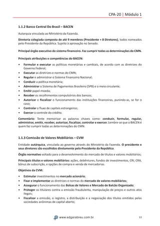 13www.edgarabreu.com.br
CPA-20 | Módulo 1
1.1.2 Banco Central Do Brasil – BACEN
Autarquia vinculada ao Ministério da Fazenda.
Diretoria colegiada composta de até 9 membros (Presidente + 8 Diretores), todos nomeados
pelo Presidente da República. Sujeito à aprovação no Senado.
Principal órgão executivo do sistema financeiro. Faz cumprir todas as determinações do CMN.
Principais atribuições e competências do BACEN:
•• Formular e executar as políticas monetárias e cambiais, de acordo com as diretrizes do
Governo Federal;
•• Executar as diretrizes e normas do CMN;
•• Regular e administrar o Sistema Financeiro Nacional;
•• Conduzir a política monetária;
•• Administrar o Sistema de Pagamentos Brasileiro (SPB) e o meio circulante;
•• Emitir papel-moeda;
•• Receber os recolhimentos compulsórios dos bancos;
•• Autorizar e fiscalizar o funcionamento das instituições financeiras, punindo-as, se for o
caso;
•• Controlar o fluxo de capitais estrangeiros;
•• Exercer o controle do crédito.
Comentário: Tente memorizar as palavras chaves como: conduzir, formular, regular,
administrar, emitir, receber, autorizar, fiscalizar, controlar e exercer. Lembre-se que o BACEN é
quem faz cumprir todas as determinações do CMN.
1.1.3 Comissão de Valores Mobiliários – CVM
Entidade autárquica, vinculada ao governo através do Ministério da Fazenda. O presidente e
seus diretores são escolhidos diretamente pelo Presidente da República.
Órgão normativo voltado para o desenvolvimento do mercado de títulos e valores mobiliários;
Principais títulos e valores mobiliários: ações, debêntures, fundos de investimentos, CRI, CRA,
bônus de subscrição, e opções de compra e venda de mercadorias.
Objetivos da CVM:
•• Estimular investimentos no mercado acionário;
•• Fixar e implementar as diretrizes e normas do mercado de valores mobiliários;
•• Assegurar o funcionamento das Bolsas de Valores e Mercado de Balcão Organizado;
•• Proteger os titulares contra a emissão fraudulenta, manipulação de preços e outros atos
ilegais;
•• Fiscalizar a emissão, o registro, a distribuição e a negociação dos títulos emitidos pelas
sociedades anônimas de capital aberto;
 