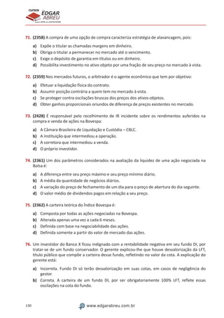 130 www.edgarabreu.com.br
EDGAR
ABREU
prof.cursos
prepara você para CERTIFICAÇÕES
71.	(2358) A compra de uma opção de compra caracteriza estratégia de alavancagem, pois:
a)	 Expõe o titular as chamadas margens em dinheiro.
b)	 Obriga o titular a permanecer no mercado até o vencimento.
c)	 Exige o depósito de garantia em títulos ou em dinheiro.
d)	 Possibilita investimento no ativo objeto por uma fração de seu preço no mercado à vista.
72.	(2359) Nos mercados futuros, o arbitrador é o agente econômico que tem por objetivo:
a)	 Efetuar a liquidação física do contrato.
b)	 Assumir posição contrária a quem tem no mercado à vista.
c)	 Se proteger contra oscilações bruscas dos preços dos ativos-objetos.
d)	 Obter ganhos proporcionais oriundos de diferença de preços existentes no mercado.
73.	(2428) É responsável pelo recolhimento de IR incidente sobre os rendimentos auferidos na
compra e venda de ações na Bovespa:
a)	 A Câmara Brasileira de Liquidação e Custódia – CBLC.
b)	 A instituição que intermediou a operação.
c)	 A corretora que intermediou a venda.
d)	 O próprio investidor.
74.	(2361) Um dos parâmetros considerados na avaliação da liquidez de uma ação negociada na
Bolsa é:
a)	 A diferença entre seu preço máximo e seu preço mínimo diário.
b)	 A média da quantidade de negócios diários.
c)	 A variação do preço de fechamento de um dia para o preço de abertura do dia seguinte.
d)	 O valor médio de dividendos pagos em relação a seu preço.
75.	(2362) A carteira teórica do Índice Bovespa é:
a)	 Composta por todas as ações negociadas na Bovespa.
b)	 Alterada apenas uma vez a cada 6 meses.
c)	 Definida com base na negociabilidade das ações.
d)	 Definida somente a partir do valor de mercado das ações.
76.	Um investidor do Banco X ficou indignado com a rentabilidade negativa em seu fundo DI, por
tratar-se de um fundo conservador. O gerente explicou-lhe que houve desvalorização da LFT,
título público que compõe a carteira desse fundo, refletindo no valor da cota. A explicação do
gerente está:
a)	 Incorreta. Fundo DI só terão desvalorização em suas cotas, em casos de negligência do
gestor.
b)	 Correta. A carteira de um fundo DI, por ser obrigatoriamente 100% LFT, reflete essas
oscilações na cota do fundo.
 