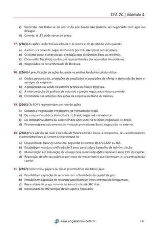 CPA-20 | Módulo 4
131www.edgarabreu.com.br
c)	 Incorreta. Por tratar-se de um título pós-fixado não poderia ser negociado com ágio ou
deságio.
d)	 Correta. A LFT pode variar de preço.
77.	(2363) As ações preferênciais adquirem o exercício do direito de voto quando:
a)	 A emissora deixa de pagar dividendos por três exercícios consecutivos.
b)	 O objeto social é alterado para redução dos dividendos fixos ou mínimos.
c)	 O conselho fiscal não conta com representantes dos acionistas minoritários.
d)	 Negociadas no Novo Mercado da Bovespa.
78.	(2364) A precificação de ações baseada na análise fundamentalista utiliza:
a)	 Dados conjunturais, projeções de resultados e condições de oferta e demanda de bens e
serviços da empresa.
b)	 A proporção das ações na carteira teórica do Índice Bovespa.
c)	 A interpretação de gráficos de volumes e preços negociados historicamente.
d)	 O histórico das cotações das ações da empresa na Bolsa de Valores.
79.	(2365) Os BDR’s representam um lote de ações
a)	 Cotados e negociados em dólares no mercado do Brasil.
b)	 De companhia aberta domiciliada no Brasil, negociado no exterior.
c)	 De companhia aberta ou assemelhada com sede no exterior, negociado no Brasil.
d)	 Proveniente exclusivamente do mercado primário no Brasil, negociado no exterior.
80.	(2366) Para adesão ao nível 1 da Bolsa de Valores de São Paulo, a companhia, seus controladores
e administradores assumem compromisso de
a)	 Disponibilizar balanço semestral seguindo as normas do US GAAP ou IAS.
b)	 Estabelecer mandato unificado de 2 anos para todo o Conselho de Administração.
c)	 Manutenção em circulação de uma parcela mínima de ações representando 25% do capital.
d)	 Realização de ofertas públicas por meio de mecanismos que favoreçam a concentração do
capital.
81.	(2367) Commercial papers ou notas promissórias são títulos que:
a)	 Possibilitam captação de recursos com a finalidade de capital de giro.
b)	 Possibilitam captação de recursos para financiar investimentos de longo prazo.
c)	 Necessitam de prazo mínimo de emissão de até 360 dias.
d)	 Necessitam de intervenção de um agente fiduciário.
 