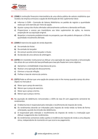 132 www.edgarabreu.com.br
EDGAR
ABREU
prof.cursos
prepara você para CERTIFICAÇÕES
82.	(2368) A instituição financeira intermediária de uma oferta pública de valores mobiliários que
recebeu da empresa emissora a opção de distribuição de lote suplementar deve:
a)	 Informar à CVM – Comissão de Valores Mobiliários no pedido de registro a quantidade
exata que será exercida por meio da opção.
b)	 Ajustar o preço dos títulos ofertados adicionalmente conforme a demanda verificada.
c)	 Proporcionar o acesso aos investidores aos lotes suplementar de ações, na mesma
proporção de sua aquisição original.
d)	 Respeitar o montante predeterminado no prospecto, que não poderá ultrapassar a 15% da
quantidade inicialmente ofertada.
83.	(2369) O exercício da opção de venda depende:
a)	 Da vontade do titular.
b)	 Da vontade do lançador.
c)	 De comum acordo entre lançador e titular.
d)	 Da decisão de uma câmara de arbitragem.
84.	(2370) Um investidor institucional ao efetuar uma operação de swap trocando a remuneração
dos ativos de sua carteira de taxa prefixada para taxa pós-fixada tem como objetivo:
a)	 Aproximar a rentabilidade à taxa básica de juros.
b)	 Realizar uma operação de descasamento.
c)	 Eliminar o risco de inflação.
d)	 Prefixar a taxa de retorno da carteira.
85.	(2371) Pode-se afirmar que uma opção de compra esta in the money quando o preço do ativo-
objeto no mercado é:
a)	 Maior que o preço de exercício.
b)	 Menor que o preço de exercício.
c)	 Maior que o preço a termo.
d)	 Menor que o preço a termo.
86.	Na aquisição de debêntures remuneradas a 105% da taxa DI com pagamento semestral de
rendimentos:
a)	 O debenturista é responsável pela retenção e recolhimento do imposto de renda.
b)	 Os rendimentos deverão ser tributados pelo imposto de renda retido na fonte de forma
antecipada, quando da emissão das debêntures.
c)	 O responsável pela retenção e recolhimento do imposto de renda é a instituição quer
efetuar o pagamento dos rendimentos.
d)	 Os rendimentos semestrais estão sujeitos à incidência do imposto de renda a uma alíquota
única, independente do momento em que ocorra seu pagamento.
 