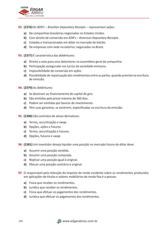 134 www.edgarabreu.com.br
EDGAR
ABREU
prof.cursos
prepara você para CERTIFICAÇÕES
92.	(2376) Os BDR’s – Brazilian Depositary Receipts – representam ações:
a)	 De companhias brasileiras negociadas no Estados Unidos.
b)	 Com direito de conversão em ADR’s – American Depositary Receipts.
c)	 Cotadas e transacionadas em dólar no mercado de balcão.
d)	 De empresas com sede no exterior, negociadas no Brasil.
93.	(2377) É característica das debêntures:
a)	 Direito a voto para seus detentores na assembleia geral da companhia.
b)	 Participação assegurada nos lucros da sociedade emissora.
c)	 Impossibilidade de conversão em ações.
d)	 Possibilidade de repactuação dos rendimentos entre as partes, quando prevista na escritura
de emissão.
94.	(2379) As debêntures:
a)	 Se destinam ao financiamento de capital de giro.
b)	 São emitidas pelo prazo máximo de 360 dias.
c)	 Podem ser emitidas por bancos de investimento.
d)	 Têm suas garantias, se existirem, especificadas na escritura da emissão.
95.	(2380) São contratos de ativos derivativos:
a)	 Termo, securitização e swap.
b)	 Opções, ações e futuros.
c)	 Termo, securitização e futuros.
d)	 Opções, futuros e swap.
96.	(2381) Um Investidor deseja liquidar uma posição no mercado futuro de dólar deve:
a)	 Assumir uma posição vendida.
b)	 Assumir uma posição comprada.
c)	 Replicar uma posição igual à original.
d)	 Efetuar uma posição contrária à original.
97.	O responsável pela retenção do imposto de renda incidente sobre os rendimentos produzidos
em aplicações de títulos e valores mobiliários de renda fixa é a pessoa:
a)	 Física que receber os rendimentos.
b)	 Jurídica que receber os rendimentos.
c)	 Física que efetuar os pagamentos dos rendimentos.
d)	 Jurídica que efetuar os pagamentos dos rendimentos.
 