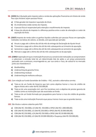 CPA-20 | Módulo 4
135www.edgarabreu.com.br
98.	(2435) Na tributação pelo imposto sobre a renda das aplicações financeiras em títulos de renda
fixa cujos titulares sejam pessoas físicas:
a)	 O fato gerador do imposto é aquisição do título.
b)	 Os rendimentos estão isentos do imposto.
c)	 A pessoa física é responsável pela retenção e recolhimento do imposto.
d)	 A base do cálculo do imposto é a diferença positiva entre o valor de alienação e o valor de
aquisição do título.
99.	(2437) Imposto de renda sobre os ganhos líquidos auferidos por pessoas físicas em operações
realizadas nas bolsas de valores, se devido, será apurado por período:
a)	 Anuais e pago até o último dia útil do mês da entrega da Declaração de Ajuste Anual.
b)	 Trimestrais e pago até o último dia útil do mês subsequente ao trimestre da apuração.
c)	 Semestrais e pago até o último dia útil do mês subsequente ao semestre da apuração.
d)	 Mensais e pago até o último dia útil do mês subsequente ao da apuração.
100. (2384)Aoperaçãoemqueainstituiçãofinanceiraouconsórciodeinstituiçõessecomprometem
a subscrever a emissão total de um determinado lote de ações a um preço previamente
pactuado com a emissora, encarregando-se, por sua conta e risco, de colocá-lo no mercado
junto aos investidores é:
a)	 Bookbuilding.
b)	 Underwriting de garantia firme.
c)	 Underwriting residual.
d)	 Underwriting de melhores esforços.
101. Com relação ao Fundo Garantidor de Crédito – FGC, assinale a alternativa correta:
a)	 Trata-se de um fundo do Governo que tem como objetivo honrar o risco de crédito de
alguns títulos até o valor de R$ 250.000,00.
b)	 Trata-se de uma associação civil, sem fins lucrativos com o objetivo de prestar garanta de
crédito contra as instituições que são associadas ao fundo.
c)	 Trata-se de um fundo formado por poupadores para honrar o risco de crédito de grandes
bancos.
d)	 Trata-se de uma instituição financeira que possui menos riscos que os grandes bancos.
102. São títulos e valores cobertos pelo FGC:
a)	 CDB (Até R$ 250.000), LCI (Até R$ 250.000) e DPGE (Até R$ 1.000.000,00).
b)	 COE (Até R$ 250.000), LCI (Até R$ 250.000) e DPGE (Até R$ 20.000.000,00).
c)	 CDB (Até R$ 250.000), LCA (Até R$ 250.000) e DPGE (Até R$ 20.000.000,00).
d)	 CDB (Até R$ 250.000), LCI (Até R$ 20.000.000,00) e Poupança (Até R$ 250.000,00).
 