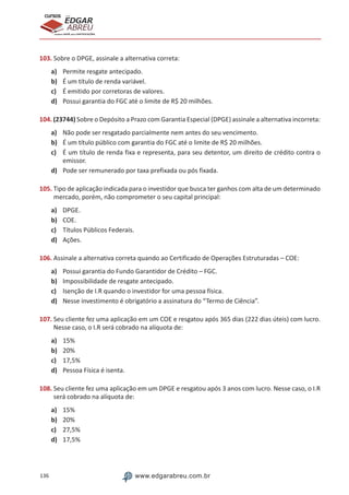 136 www.edgarabreu.com.br
EDGAR
ABREU
prof.cursos
prepara você para CERTIFICAÇÕES
103. Sobre o DPGE, assinale a alternativa correta:
a)	 Permite resgate antecipado.
b)	 É um título de renda variável.
c)	 É emitido por corretoras de valores.
d)	 Possui garantia do FGC até o limite de R$ 20 milhões.
104. (23744) Sobre o Depósito a Prazo com Garantia Especial (DPGE) assinale a alternativa incorreta:
a)	 Não pode ser resgatado parcialmente nem antes do seu vencimento.
b)	 É um título público com garantia do FGC até o limite de R$ 20 milhões.
c)	 É um título de renda fixa e representa, para seu detentor, um direito de crédito contra o
emissor.
d)	 Pode ser remunerado por taxa prefixada ou pós fixada.
105. Tipo de aplicação indicada para o investidor que busca ter ganhos com alta de um determinado
mercado, porém, não comprometer o seu capital principal:
a)	 DPGE.
b)	 COE.
c)	 Títulos Públicos Federais.
d)	 Ações.
106. Assinale a alternativa correta quando ao Certificado de Operações Estruturadas – COE:
a)	 Possui garantia do Fundo Garantidor de Crédito – FGC.
b)	 Impossibilidade de resgate antecipado.
c)	 Isenção de I.R quando o investidor for uma pessoa física.
d)	 Nesse investimento é obrigatório a assinatura do “Termo de Ciência”.
107. Seu cliente fez uma aplicação em um COE e resgatou após 365 dias (222 dias úteis) com lucro.
Nesse caso, o I.R será cobrado na alíquota de:
a)	 15%
b)	 20%
c)	 17,5%
d)	 Pessoa Física é isenta.
108. Seu cliente fez uma aplicação em um DPGE e resgatou após 3 anos com lucro. Nesse caso, o I.R
será cobrado na alíquota de:
a)	 15%
b)	 20%
c)	 27,5%
d)	 17,5%
 