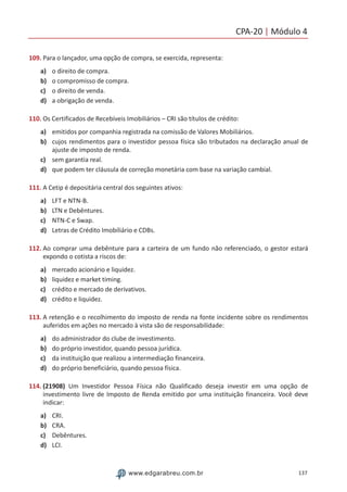 CPA-20 | Módulo 4
137www.edgarabreu.com.br
109. Para o lançador, uma opção de compra, se exercida, representa:
a)	 o direito de compra.
b)	 o compromisso de compra.
c)	 o direito de venda.
d)	 a obrigação de venda.
110. Os Certificados de Recebíveis Imobiliários – CRI são títulos de crédito:
a)	 emitidos por companhia registrada na comissão de Valores Mobiliários.
b)	 cujos rendimentos para o investidor pessoa física são tributados na declaração anual de
ajuste de imposto de renda.
c)	 sem garantia real.
d)	 que podem ter cláusula de correção monetária com base na variação cambial.
111. A Cetip é depositária central dos seguintes ativos:
a)	 LFT e NTN-B.
b)	 LTN e Debêntures.
c)	 NTN-C e Swap.
d)	 Letras de Crédito Imobiliário e CDBs.
112. Ao comprar uma debênture para a carteira de um fundo não referenciado, o gestor estará
expondo o cotista a riscos de:
a)	 mercado acionário e liquidez.
b)	 liquidez e market timing.
c)	 crédito e mercado de derivativos.
d)	 crédito e liquidez.
113. A retenção e o recolhimento do imposto de renda na fonte incidente sobre os rendimentos
auferidos em ações no mercado à vista são de responsabilidade:
a)	 do administrador do clube de investimento.
b)	 do próprio investidor, quando pessoa jurídica.
c)	 da instituição que realizou a intermediação financeira.
d)	 do próprio beneficiário, quando pessoa física.
114. (21908) Um Investidor Pessoa Física não Qualificado deseja investir em uma opção de
investimento livre de Imposto de Renda emitido por uma instituição financeira. Você deve
indicar:
a)	 CRI.
b)	 CRA.
c)	 Debêntures.
d)	 LCI.
 