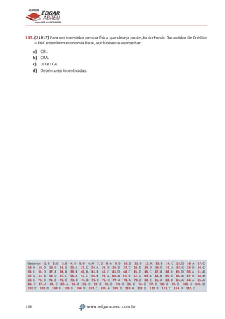 138 www.edgarabreu.com.br
EDGAR
ABREU
prof.cursos
prepara você para CERTIFICAÇÕES
115. (21917) Para um investidor pessoa física que deseja proteção do Fundo Garantidor de Crédito
– FGC e também economia fiscal, você deveria aconselhar:
a)	 CRI.
b)	 CRA.
c)	 LCI e LCA.
d)	 Debêntures Incentivadas.
Gabarito: 1. B 2. D 3. B 4. B 5. D 6. A 7. D 8. A 9. D 10. D 11. B 12. A 13. B 14. C 15. D 16. A 17. C 
18. D 19. D 20. C 21. D 22. A 23. C 24. A 25. D 26. D 27. C 28. D 29. D 30. D 31. A 32. C 33. D 34. C 
35. C 36. D 37. A 38. A 39. B 40. A 41. B 42. C 43. D 44. C 45. D 46. C 47. A 48. B 49. D 50. A 51. A 
52. A 53. A 54. D 55. C 56. A 57. C 58. B 59. A 60. A 61. B 62. D 63. A 64. B 65. D 66. A 67. D 68. B 
69. B 70. D 71. D 72. D 73. D 74. B 75. C 76. D 77. A 78. A 79. C 80. C 81. A 82. D 83. A 84. A 85. A 
86. C 87. A 88. C 89. A 90. C 91. D 92. D 93. D 94. D 95. D 96. C 97. D 98. D 99. D 100. B 101. B 
102. C 103. D 104. B 105. B 106. D 107. C 108. A 109. D 110. A 111. D 112. D 113. C 114. D 115. C
 