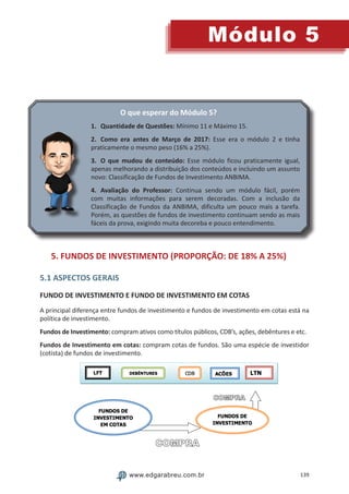139
Módulo 5
www.edgarabreu.com.br
O que esperar do Módulo 5?
1.	 Quantidade de Questões: Mínimo 11 e Máximo 15.
2.	 Como era antes de Março de 2017: Esse era o módulo 2 e tinha
praticamente o mesmo peso (16% a 25%).
3.	 O que mudou de conteúdo: Esse módulo ficou praticamente igual,
apenas melhorando a distribuição dos conteúdos e incluindo um assunto
novo: Classificação de Fundos de Investimento ANBIMA.
4.	Avaliação do Professor: Continua sendo um módulo fácil, porém
com muitas informações para serem decoradas. Com a inclusão da
Classificação de Fundos da ANBIMA, dificulta um pouco mais a tarefa.
Porém, as questões de fundos de investimento continuam sendo as mais
fáceis da prova, exigindo muita decoreba e pouco entendimento.
5. FUNDOS DE INVESTIMENTO (PROPORÇÃO: DE 18% A 25%)
5.1 ASPECTOS GERAIS
FUNDO DE INVESTIMENTO E FUNDO DE INVESTIMENTO EM COTAS
A principal diferença entre fundos de investimento e fundos de investimento em cotas está na
política de investimento.
Fundos de Investimento: compram ativos como títulos públicos, CDB’s, ações, debêntures e etc.
Fundos de Investimento em cotas: compram cotas de fundos. São uma espécie de investidor
(cotista) de fundos de investimento.
 