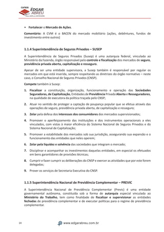 14 www.edgarabreu.com.br
EDGAR
ABREU
prof.cursos
prepara você para CERTIFICAÇÕES
•	Fortalecer o Mercado de Ações.
Comentário: A CVM é o BACEN do mercado mobiliário (ações, debêntures, fundos de
investimento entre outros)
1.1.4 Superintendência de Seguros Privados – SUSEP
A Superintendência de Seguros Privados (Susep) é uma autarquia federal, vinculada ao
Ministério da Fazenda, órgão responsável pelo controle e fiscalização dos mercados de seguro,
previdência privada aberta, capitalização e resseguro.
Apesar de ser uma entidade supervisora, a Susep também é responsável por regular os
mercados em que está inserida, sempre respeitando as diretrizes do órgão normativo – neste
caso, o Conselho Nacional de Seguros Privados (CNSP).
Compete também à Susep:
1.	Fiscalizar a constituição, organização, funcionamento e operação das Sociedades
Seguradoras, de Capitalização, Entidades de Previdência Privada Aberta e Resseguradores,
na qualidade de executora da política traçada pelo CNSP;
2.	 Atuar no sentido de proteger a captação de poupança popular que se efetua através das
operações de seguro, previdência privada aberta, de capitalização e resseguro;
3.	Zelar pela defesa dos interesses dos consumidores dos mercados supervisionados;
4.	 Promover o aperfeiçoamento das instituições e dos instrumentos operacionais a eles
vinculados, com vistas à maior eficiência do Sistema Nacional de Seguros Privados e do
Sistema Nacional de Capitalização;
5.	 Promover a estabilidade dos mercados sob sua jurisdição, assegurando sua expansão e o
funcionamento das entidades que neles operem;
6.	 Zelar pela liquidez e solvência das sociedades que integram o mercado;
7.	 Disciplinar e acompanhar os investimentos daquelas entidades, em especial os efetuados
em bens garantidores de provisões técnicas;
8.	 Cumprir e fazer cumprir as deliberações do CNSP e exercer as atividades que por este forem
delegadas;
9.	 Prover os serviços de Secretaria Executiva do CNSP.
1.1.5 Superintendência Nacional de Previdência Complementar – PREVIC
A Superintendência Nacional de Previdência Complementar (Previc) é uma entidade
governamental autônoma, constituída sob a forma de autarquia especial vinculada ao
Ministério do Trabalho, tem como finalidade de fiscalizar e supervisionar as entidades
fechadas de previdência complementar e de executar políticas para o regime de previdência
complementar.
 