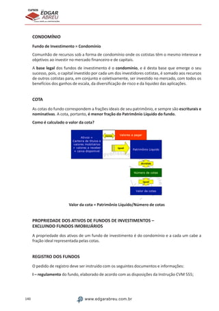 140 www.edgarabreu.com.br
EDGAR
ABREU
prof.cursos
prepara você para CERTIFICAÇÕES
CONDOMÍNIO
Fundo de Investimento = Condomínio
Comunhão de recursos sob a forma de condomínio onde os cotistas têm o mesmo interesse e
objetivos ao investir no mercado financeiro e de capitais.
A base legal dos fundos de investimento é o condomínio, e é desta base que emerge o seu
sucesso, pois, o capital investido por cada um dos investidores cotistas, é somado aos recursos
de outros cotistas para, em conjunto e coletivamente, ser investido no mercado, com todos os
benefícios dos ganhos de escala, da diversificação de risco e da liquidez das aplicações.
COTA
As cotas do fundo correspondem a frações ideais de seu patrimônio, e sempre são escriturais e
nominativas. A cota, portanto, é menor fração do Patrimônio Líquido do fundo.
Como é calculado o valor da cota?
Valor da cota = Patrimônio Líquido/Número de cotas
PROPRIEDADE DOS ATIVOS DE FUNDOS DE INVESTIMENTOS –
EXCLUINDO FUNDOS IMOBILIÁRIOS
A propriedade dos ativos de um fundo de investimento é do condomínio e a cada um cabe a
fração ideal representada pelas cotas.
REGISTRO DOS FUNDOS
O pedido de registro deve ser instruído com os seguintes documentos e informações:
I – regulamento do fundo, elaborado de acordo com as disposições da Instrução CVM 555;
 