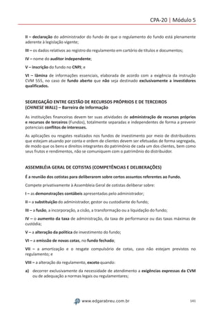 141www.edgarabreu.com.br
CPA-20 | Módulo 5
II – declaração do administrador do fundo de que o regulamento do fundo está plenamente
aderente à legislação vigente;
III – os dados relativos ao registro do regulamento em cartório de títulos e documentos;
IV – nome do auditor independente;
V – inscrição do fundo no CNPJ; e
VI – lâmina de informações essenciais, elaborada de acordo com a exigência da instrução
CVM 555, no caso de fundo aberto que não seja destinado exclusivamente a investidores
qualificados.
SEGREGAÇÃO ENTRE GESTÃO DE RECURSOS PRÓPRIOS E DE TERCEIROS
(CHINESE WALL) – Barreira de Informação
As instituições financeiras devem ter suas atividades de administração de recursos próprios
e recursos de terceiros (Fundos), totalmente separadas e independentes de forma a prevenir
potenciais conflitos de interesses.
As aplicações ou resgates realizados nos fundos de investimento por meio de distribuidores
que estejam atuando por conta e ordem de clientes devem ser efetuadas de forma segregada,
de modo que os bens e direitos integrantes do patrimônio de cada um dos clientes, bem como
seus frutos e rendimentos, não se comuniquem com o patrimônio do distribuidor.
ASSEMBLÉIA GERAL DE COTISTAS (COMPETÊNCIAS E DELIBERAÇÕES)
É a reunião dos cotistas para deliberarem sobre certos assuntos referentes ao Fundo.
Compete privativamente à Assembleia Geral de cotistas deliberar sobre:
I – as demonstrações contábeis apresentadas pelo administrador;
II – a substituição do administrador, gestor ou custodiante do fundo;
III – a fusão, a incorporação, a cisão, a transformação ou a liquidação do fundo;
IV – o aumento da taxa de administração, da taxa de performance ou das taxas máximas de
custódia;
V – a alteração da política de investimento do fundo;
VI – a emissão de novas cotas, no fundo fechado;
VII – a amortização e o resgate compulsório de cotas, caso não estejam previstos no
regulamento; e
VIII – a alteração do regulamento, exceto quando:
a)	 decorrer exclusivamente da necessidade de atendimento a exigências expressas da CVM
ou de adequação a normas legais ou regulamentares;
 