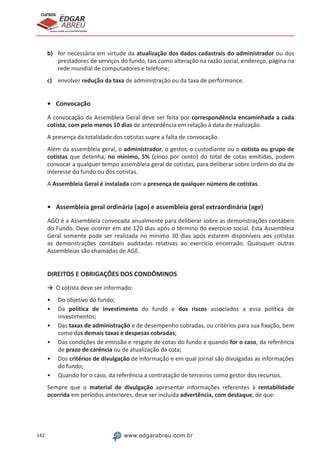 142 www.edgarabreu.com.br
EDGAR
ABREU
prof.cursos
prepara você para CERTIFICAÇÕES
b)	 for necessária em virtude da atualização dos dados cadastrais do administrador ou dos
prestadores de serviços do fundo, tais como alteração na razão social, endereço, página na
rede mundial de computadores e telefone;
c)	 envolver redução da taxa de administração ou da taxa de performance.
•	Convocação
A convocação da Assembleia Geral deve ser feita por correspondência encaminhada a cada
cotista, com pelo menos 10 dias de antecedência em relação à data de realização.
A presença da totalidade dos cotistas supre a falta de convocação.
Além da assembleia geral, o administrador, o gestor, o custodiante ou o cotista ou grupo de
cotistas que detenha, no mínimo, 5% (cinco por cento) do total de cotas emitidas, podem
convocar a qualquer tempo assembleia geral de cotistas, para deliberar sobre ordem do dia de
interesse do fundo ou dos cotistas.
A Assembleia Geral é instalada com a presença de qualquer número de cotistas.
•	 Assembleia geral ordinária (ago) e assembleia geral extraordinária (age)
AGO é a Assembleia convocada anualmente para deliberar sobre as demonstrações contábeis
do Fundo. Deve ocorrer em até 120 dias após o término do exercício social. Esta Assembleia
Geral somente pode ser realizada no mínimo 30 dias após estarem disponíveis aos cotistas
as demonstrações contábeis auditadas relativas ao exercício encerrado. Quaisquer outras
Assembleias são chamadas de AGE.
DIREITOS E OBRIGAÇÕES DOS CONDÔMINOS
→	 O cotista deve ser informado:
•• Do objetivo do fundo;
•• Da política de investimento do fundo e dos riscos associados a essa política de
investimentos;
•• Das taxas de administração e de desempenho cobradas, ou critérios para sua fixação, bem
como das demais taxas e despesas cobradas;
•• Das condições de emissão e resgate de cotas do fundo e quando for o caso, da referência
de prazo de carência ou de atualização da cota;
•• Dos critérios de divulgação de informação e em qual jornal são divulgadas as informações
do fundo;
•• Quando for o caso, da referência a contratação de terceiros como gestor dos recursos.
Sempre que o material de divulgação apresentar informações referentes à rentabilidade
ocorrida em períodos anteriores, deve ser incluída advertência, com destaque, de que:
 